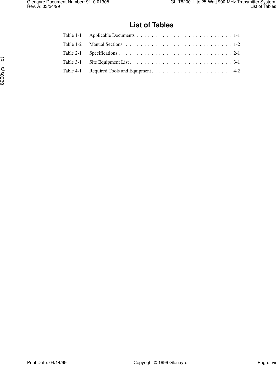 Glenayre Document Number: 9110.01305 GL-T8200 1- to 25-Watt 900-MHz Transmitter System Rev. A: 03/24/99 List of Tables8200sys1.lotPrint Date: 04/14/99 Copyright © 1999 Glenayre Page: -viiList of TablesTable 1-1 Applicable Documents  .  .  .  .  .  .  .  .  .  .  .  .  .  .  .  .  .  .  .  .  .  .  .  .  .  .  1-1Table 1-2 Manual Sections   .  .  .  .  .  .  .  .  .  .  .  .  .  .  .  .  .  .  .  .  .  .  .  .  .  .  .  .  .  1-2Table 2-1 Specifications .  .  .  .  .  .  .  .  .  .  .  .  .  .  .  .  .  .  .  .  .  .  .  .  .  .  .  .  .  .  .  2-1Table 3-1 Site Equipment List .  .  .  .  .  .  .  .  .  .  .  .  .  .  .  .  .  .  .  .  .  .  .  .  .  .  .  .  3-1Table 4-1 Required Tools and Equipment.  .  .  .  .  .  .  .  .  .  .  .  .  .  .  .  .  .  .  .  .  .  4-2