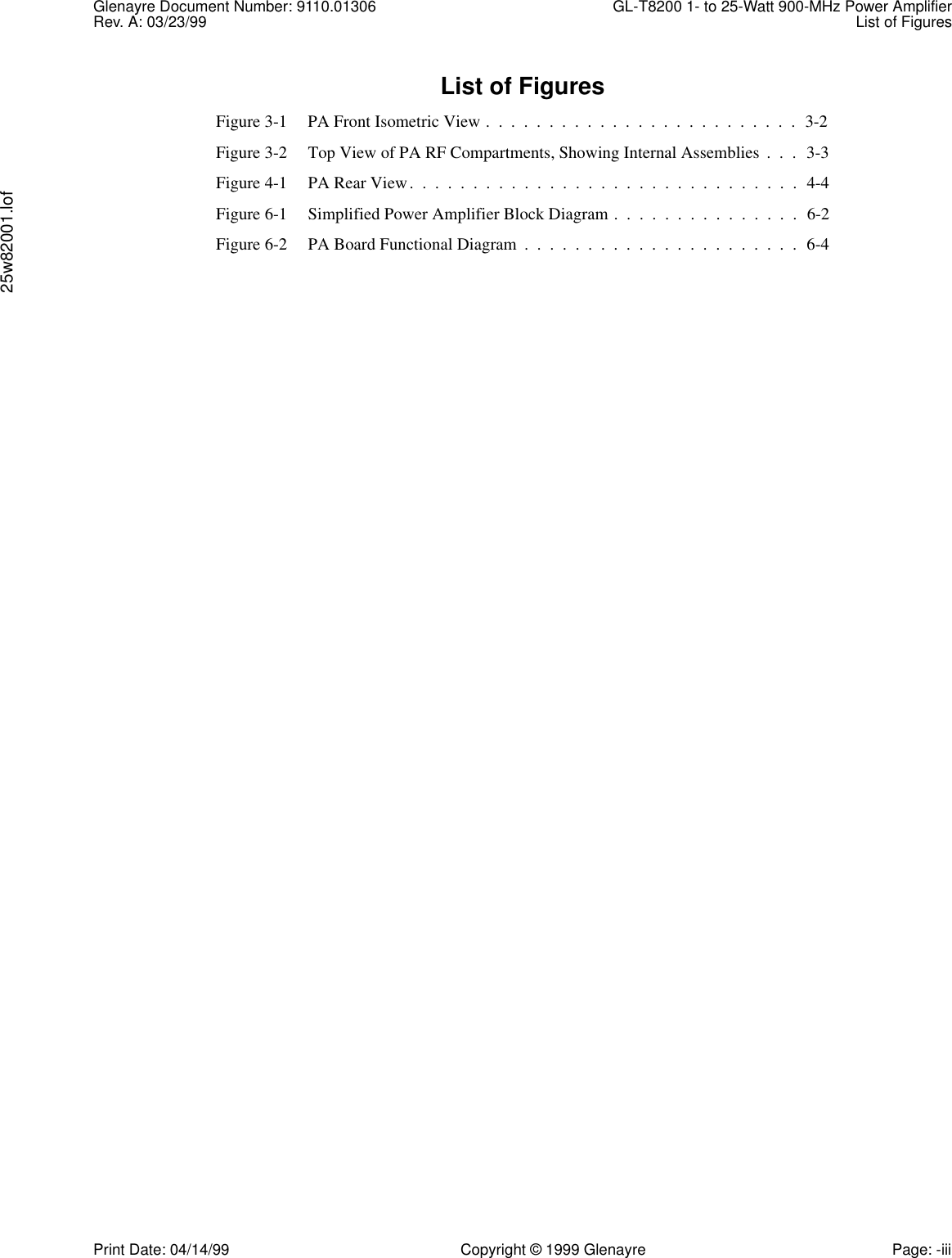 Glenayre Document Number: 9110.01306 GL-T8200 1- to 25-Watt 900-MHz Power AmplifierRev. A: 03/23/99 List of Figures25w82001.lofPrint Date: 04/14/99 Copyright © 1999 Glenayre Page: -iiiList of FiguresFigure 3-1 PA Front Isometric View .  .  .  .  .  .  .  .  .  .  .  .  .  .  .  .  .  .  .  .  .  .  .  .  .  3-2Figure 3-2 Top View of PA RF Compartments, Showing Internal Assemblies .  .  .  3-3Figure 4-1 PA Rear View.  .  .  .  .  .  .  .  .  .  .  .  .  .  .  .  .  .  .  .  .  .  .  .  .  .  .  .  .  .  .  4-4Figure 6-1 Simplified Power Amplifier Block Diagram .  .  .  .  .  .  .  .  .  .  .  .  .  .  .  6-2Figure 6-2 PA Board Functional Diagram  .  .  .  .  .  .  .  .  .  .  .  .  .  .  .  .  .  .  .  .  .  .  6-4