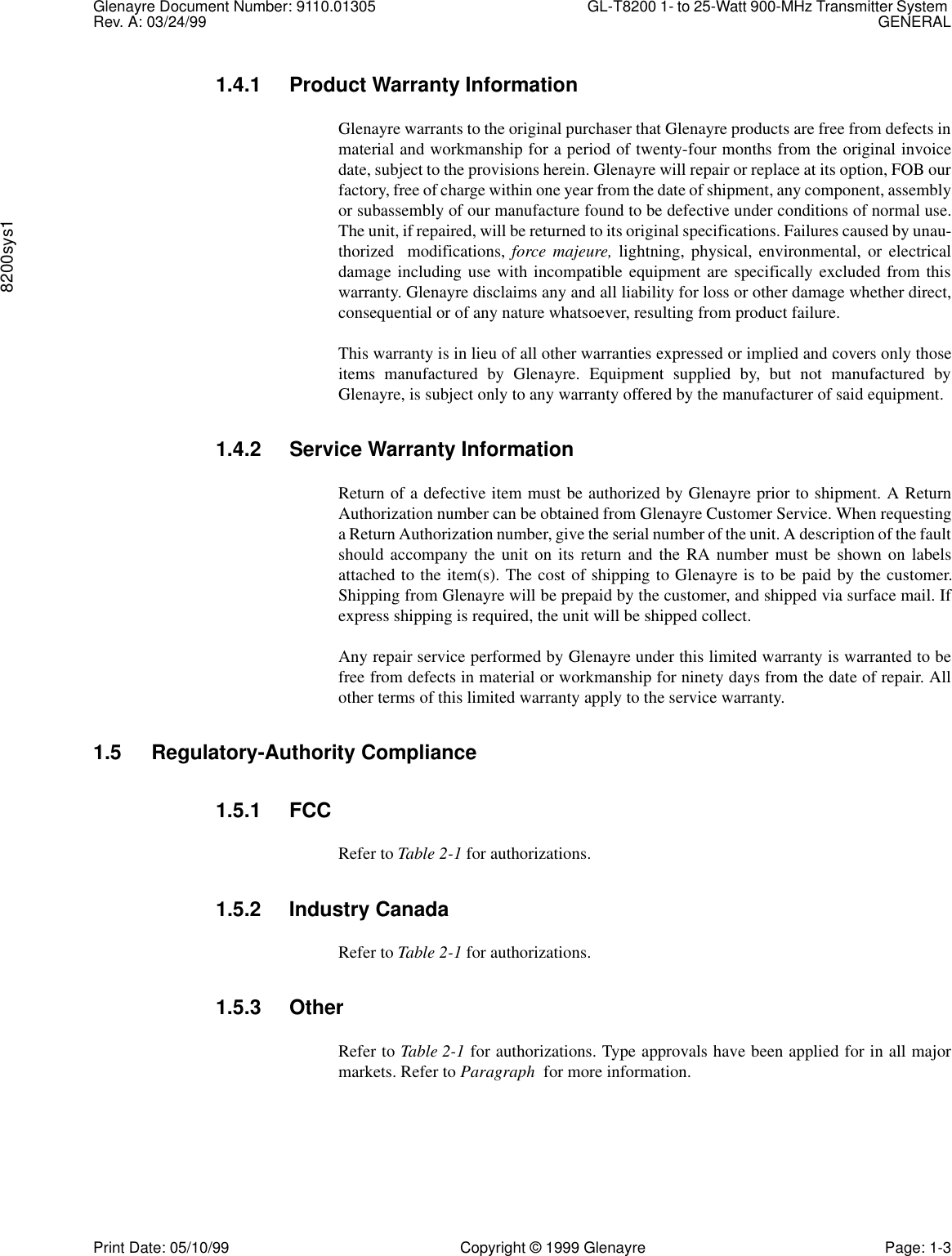 Glenayre Document Number: 9110.01305 GL-T8200 1- to 25-Watt 900-MHz Transmitter System Rev. A: 03/24/99 GENERAL8200sys1Print Date: 05/10/99 Copyright © 1999 Glenayre Page: 1-31.4.1 Product Warranty InformationGlenayre warrants to the original purchaser that Glenayre products are free from defects inmaterial and workmanship for a period of twenty-four months from the original invoicedate, subject to the provisions herein. Glenayre will repair or replace at its option, FOB ourfactory, free of charge within one year from the date of shipment, any component, assemblyor subassembly of our manufacture found to be defective under conditions of normal use.The unit, if repaired, will be returned to its original specifications. Failures caused by unau-thorized  modifications, force majeure, lightning, physical, environmental, or electricaldamage including use with incompatible equipment are specifically excluded from thiswarranty. Glenayre disclaims any and all liability for loss or other damage whether direct,consequential or of any nature whatsoever, resulting from product failure.This warranty is in lieu of all other warranties expressed or implied and covers only thoseitems manufactured by Glenayre. Equipment supplied by, but not manufactured byGlenayre, is subject only to any warranty offered by the manufacturer of said equipment.1.4.2 Service Warranty InformationReturn of a defective item must be authorized by Glenayre prior to shipment. A ReturnAuthorization number can be obtained from Glenayre Customer Service. When requestinga Return Authorization number, give the serial number of the unit. A description of the faultshould accompany the unit on its return and the RA number must be shown on labelsattached to the item(s). The cost of shipping to Glenayre is to be paid by the customer.Shipping from Glenayre will be prepaid by the customer, and shipped via surface mail. Ifexpress shipping is required, the unit will be shipped collect.Any repair service performed by Glenayre under this limited warranty is warranted to befree from defects in material or workmanship for ninety days from the date of repair. Allother terms of this limited warranty apply to the service warranty.1.5 Regulatory-Authority Compliance1.5.1 FCCRefer to Table 2-1 for authorizations.1.5.2 Industry CanadaRefer to Table 2-1 for authorizations.1.5.3 OtherRefer to Table 2-1 for authorizations. Type approvals have been applied for in all majormarkets. Refer to Paragraph  for more information.       