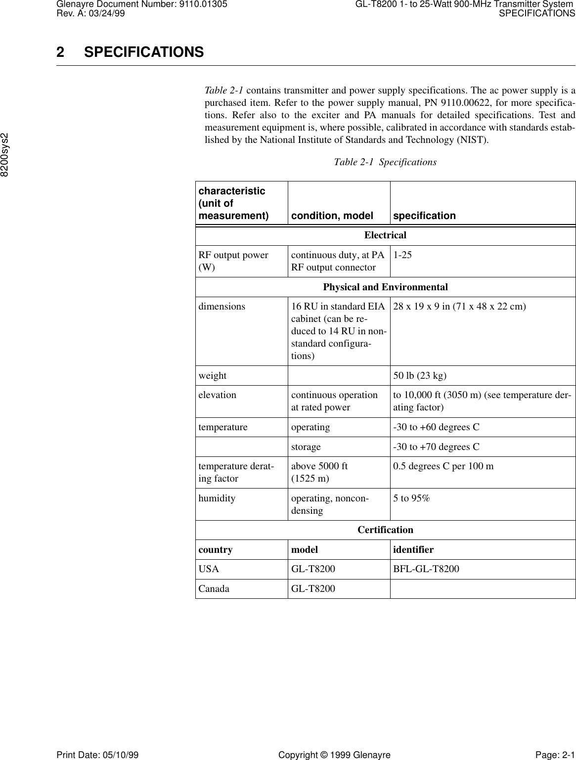 Glenayre Document Number: 9110.01305 GL-T8200 1- to 25-Watt 900-MHz Transmitter System Rev. A: 03/24/99 SPECIFICATIONS8200sys2Print Date: 05/10/99 Copyright © 1999 Glenayre Page: 2-12 SPECIFICATIONSTable 2-1 contains transmitter and power supply specifications. The ac power supply is apurchased item. Refer to the power supply manual, PN 9110.00622, for more specifica-tions. Refer also to the exciter and PA manuals for detailed specifications. Test andmeasurement equipment is, where possible, calibrated in accordance with standards estab-lished by the National Institute of Standards and Technology (NIST).Table 2-1  Specificationscharacteristic (unit of measurement) condition, model specificationElectricalRF output power (W) continuous duty, at PA RF output connector 1-25Physical and Environmentaldimensions 16 RU in standard EIA cabinet (can be re-duced to 14 RU in non-standard configura-tions)28 x 19 x 9 in (71 x 48 x 22 cm)weight 50 lb (23 kg)elevation continuous operation at rated power to 10,000 ft (3050 m) (see temperature der-ating factor)temperature operating -30 to +60 degrees Cstorage -30 to +70 degrees Ctemperature derat-ing factor above 5000 ft (1525 m) 0.5 degrees C per 100 mhumidity operating, noncon-densing 5 to 95%Certificationcountry model identifierUSA GL-T8200 BFL-GL-T8200Canada GL-T8200