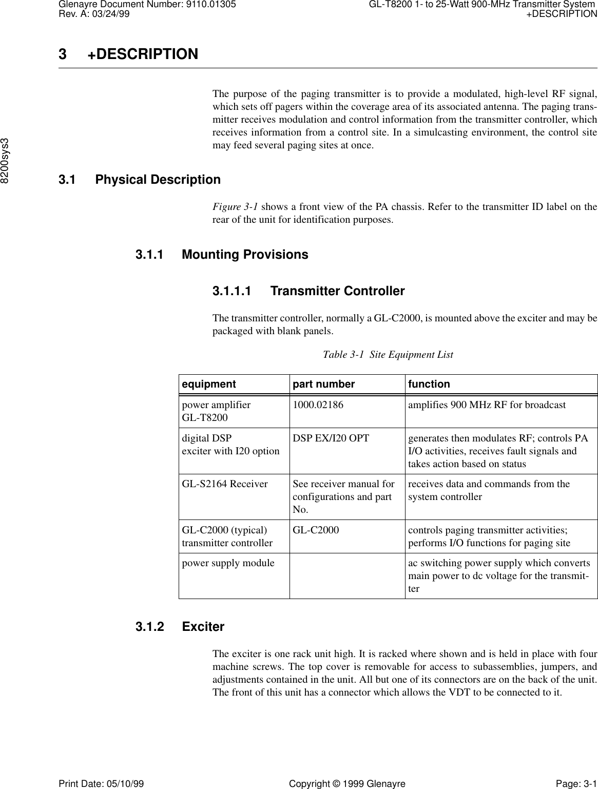 Glenayre Document Number: 9110.01305 GL-T8200 1- to 25-Watt 900-MHz Transmitter System Rev. A: 03/24/99 +DESCRIPTION8200sys3Print Date: 05/10/99 Copyright © 1999 Glenayre Page: 3-13 +DESCRIPTIONThe purpose of the paging transmitter is to provide a modulated, high-level RF signal,which sets off pagers within the coverage area of its associated antenna. The paging trans-mitter receives modulation and control information from the transmitter controller, whichreceives information from a control site. In a simulcasting environment, the control sitemay feed several paging sites at once.3.1 Physical DescriptionFigure 3-1 shows a front view of the PA chassis. Refer to the transmitter ID label on therear of the unit for identification purposes.3.1.1 Mounting Provisions3.1.1.1 Transmitter ControllerThe transmitter controller, normally a GL-C2000, is mounted above the exciter and may bepackaged with blank panels. 3.1.2 ExciterThe exciter is one rack unit high. It is racked where shown and is held in place with fourmachine screws. The top cover is removable for access to subassemblies, jumpers, andadjustments contained in the unit. All but one of its connectors are on the back of the unit.The front of this unit has a connector which allows the VDT to be connected to it.Table 3-1  Site Equipment Listequipment part number functionpower amplifierGL-T8200 1000.02186 amplifies 900 MHz RF for broadcast digital DSP exciter with I20 option DSP EX/I20 OPT generates then modulates RF; controls PA I/O activities, receives fault signals and takes action based on statusGL-S2164 Receiver See receiver manual for configurations and part No.receives data and commands from the system controllerGL-C2000 (typical)transmitter controller  GL-C2000 controls paging transmitter activities;performs I/O functions for paging sitepower supply module ac switching power supply which converts main power to dc voltage for the transmit-ter