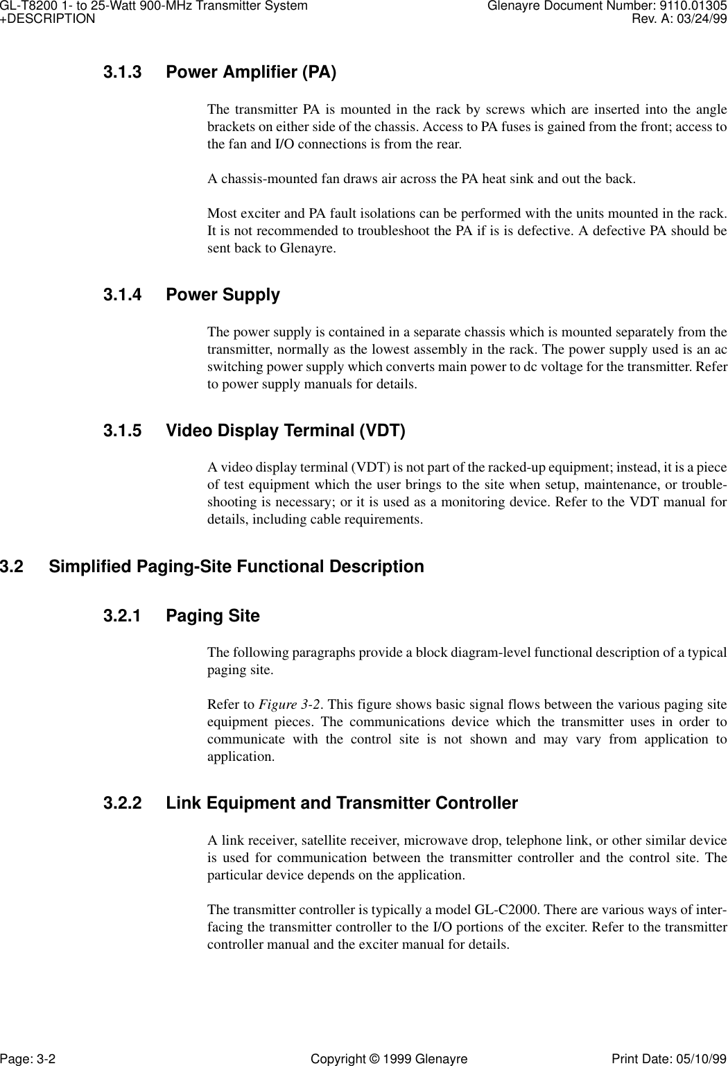 GL-T8200 1- to 25-Watt 900-MHz Transmitter System  Glenayre Document Number: 9110.01305+DESCRIPTION Rev. A: 03/24/99Page: 3-2 Copyright © 1999 Glenayre Print Date: 05/10/993.1.3 Power Amplifier (PA)The transmitter PA is mounted in the rack by screws which are inserted into the anglebrackets on either side of the chassis. Access to PA fuses is gained from the front; access tothe fan and I/O connections is from the rear.A chassis-mounted fan draws air across the PA heat sink and out the back.Most exciter and PA fault isolations can be performed with the units mounted in the rack.It is not recommended to troubleshoot the PA if is is defective. A defective PA should besent back to Glenayre.3.1.4 Power SupplyThe power supply is contained in a separate chassis which is mounted separately from thetransmitter, normally as the lowest assembly in the rack. The power supply used is an acswitching power supply which converts main power to dc voltage for the transmitter. Referto power supply manuals for details.3.1.5 Video Display Terminal (VDT)A video display terminal (VDT) is not part of the racked-up equipment; instead, it is a pieceof test equipment which the user brings to the site when setup, maintenance, or trouble-shooting is necessary; or it is used as a monitoring device. Refer to the VDT manual fordetails, including cable requirements.3.2 Simplified Paging-Site Functional Description3.2.1 Paging SiteThe following paragraphs provide a block diagram-level functional description of a typicalpaging site.Refer to Figure 3-2. This figure shows basic signal flows between the various paging siteequipment pieces. The communications device which the transmitter uses in order tocommunicate with the control site is not shown and may vary from application toapplication.3.2.2 Link Equipment and Transmitter ControllerA link receiver, satellite receiver, microwave drop, telephone link, or other similar deviceis used for communication between the transmitter controller and the control site. Theparticular device depends on the application.The transmitter controller is typically a model GL-C2000. There are various ways of inter-facing the transmitter controller to the I/O portions of the exciter. Refer to the transmittercontroller manual and the exciter manual for details.