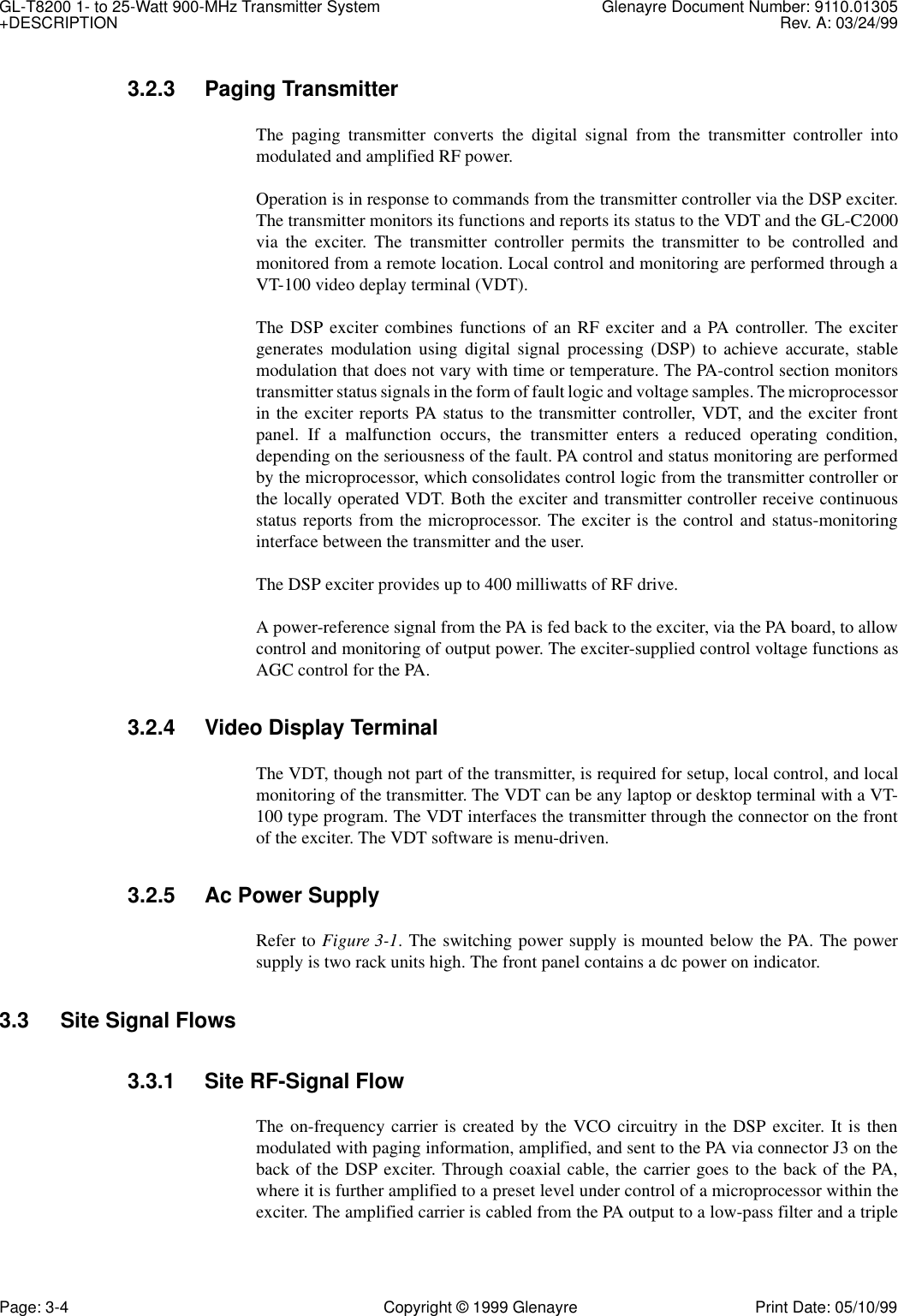 GL-T8200 1- to 25-Watt 900-MHz Transmitter System  Glenayre Document Number: 9110.01305+DESCRIPTION Rev. A: 03/24/99Page: 3-4 Copyright © 1999 Glenayre Print Date: 05/10/993.2.3 Paging TransmitterThe paging transmitter converts the digital signal from the transmitter controller intomodulated and amplified RF power. Operation is in response to commands from the transmitter controller via the DSP exciter.The transmitter monitors its functions and reports its status to the VDT and the GL-C2000via the exciter. The transmitter controller permits the transmitter to be controlled andmonitored from a remote location. Local control and monitoring are performed through aVT-100 video deplay terminal (VDT).The DSP exciter combines functions of an RF exciter and a PA controller. The excitergenerates modulation using digital signal processing (DSP) to achieve accurate, stablemodulation that does not vary with time or temperature. The PA-control section monitorstransmitter status signals in the form of fault logic and voltage samples. The microprocessorin the exciter reports PA status to the transmitter controller, VDT, and the exciter frontpanel. If a malfunction occurs, the transmitter enters a reduced operating condition,depending on the seriousness of the fault. PA control and status monitoring are performedby the microprocessor, which consolidates control logic from the transmitter controller orthe locally operated VDT. Both the exciter and transmitter controller receive continuousstatus reports from the microprocessor. The exciter is the control and status-monitoringinterface between the transmitter and the user.The DSP exciter provides up to 400 milliwatts of RF drive.A power-reference signal from the PA is fed back to the exciter, via the PA board, to allowcontrol and monitoring of output power. The exciter-supplied control voltage functions asAGC control for the PA.3.2.4 Video Display TerminalThe VDT, though not part of the transmitter, is required for setup, local control, and localmonitoring of the transmitter. The VDT can be any laptop or desktop terminal with a VT-100 type program. The VDT interfaces the transmitter through the connector on the frontof the exciter. The VDT software is menu-driven.3.2.5 Ac Power SupplyRefer to Figure 3-1. The switching power supply is mounted below the PA. The powersupply is two rack units high. The front panel contains a dc power on indicator.3.3 Site Signal Flows3.3.1 Site RF-Signal FlowThe on-frequency carrier is created by the VCO circuitry in the DSP exciter. It is thenmodulated with paging information, amplified, and sent to the PA via connector J3 on theback of the DSP exciter. Through coaxial cable, the carrier goes to the back of the PA,where it is further amplified to a preset level under control of a microprocessor within theexciter. The amplified carrier is cabled from the PA output to a low-pass filter and a triple