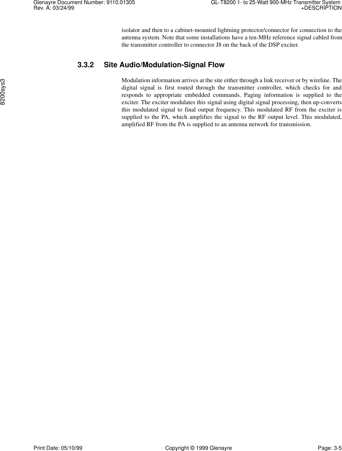 Glenayre Document Number: 9110.01305 GL-T8200 1- to 25-Watt 900-MHz Transmitter System Rev. A: 03/24/99 +DESCRIPTION8200sys3Print Date: 05/10/99 Copyright © 1999 Glenayre Page: 3-5isolator and then to a cabinet-mounted lightning protector/connector for connection to theantenna system. Note that some installations have a ten-MHz reference signal cabled fromthe transmitter controller to connector J8 on the back of the DSP exciter.3.3.2 Site Audio/Modulation-Signal FlowModulation information arrives at the site either through a link receiver or by wireline. Thedigital signal is first routed through the transmitter controller, which checks for andresponds to appropriate embedded commands. Paging information is supplied to theexciter. The exciter modulates this signal using digital signal processing, then up-convertsthis modulated signal to final output frequency. This modulated RF from the exciter issupplied to the PA, which amplifies the signal to the RF output level. This modulated,amplified RF from the PA is supplied to an antenna network for transmission. 