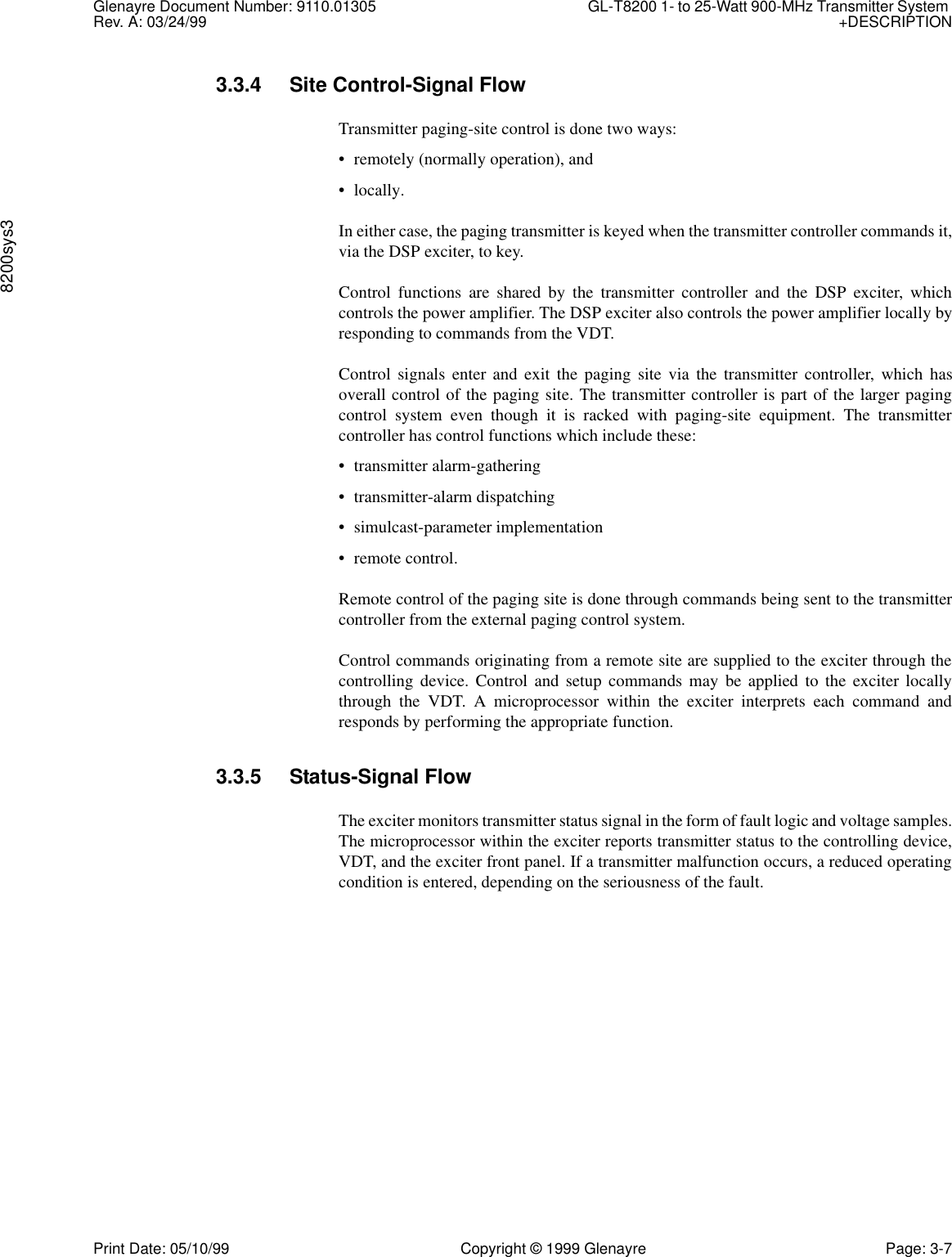 Glenayre Document Number: 9110.01305 GL-T8200 1- to 25-Watt 900-MHz Transmitter System Rev. A: 03/24/99 +DESCRIPTION8200sys3Print Date: 05/10/99 Copyright © 1999 Glenayre Page: 3-73.3.4 Site Control-Signal FlowTransmitter paging-site control is done two ways:• remotely (normally operation), and• locally.In either case, the paging transmitter is keyed when the transmitter controller commands it,via the DSP exciter, to key.Control functions are shared by the transmitter controller and the DSP exciter, whichcontrols the power amplifier. The DSP exciter also controls the power amplifier locally byresponding to commands from the VDT.Control signals enter and exit the paging site via the transmitter controller, which hasoverall control of the paging site. The transmitter controller is part of the larger pagingcontrol system even though it is racked with paging-site equipment. The transmittercontroller has control functions which include these:• transmitter alarm-gathering• transmitter-alarm dispatching• simulcast-parameter implementation• remote control.Remote control of the paging site is done through commands being sent to the transmittercontroller from the external paging control system.Control commands originating from a remote site are supplied to the exciter through thecontrolling device. Control and setup commands may be applied to the exciter locallythrough the VDT. A microprocessor within the exciter interprets each command andresponds by performing the appropriate function.3.3.5 Status-Signal FlowThe exciter monitors transmitter status signal in the form of fault logic and voltage samples.The microprocessor within the exciter reports transmitter status to the controlling device,VDT, and the exciter front panel. If a transmitter malfunction occurs, a reduced operatingcondition is entered, depending on the seriousness of the fault.