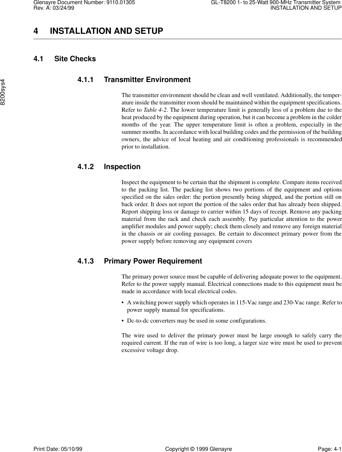 Glenayre Document Number: 9110.01305 GL-T8200 1- to 25-Watt 900-MHz Transmitter System Rev. A: 03/24/99 INSTALLATION AND SETUP8200sys4Print Date: 05/10/99 Copyright © 1999 Glenayre Page: 4-14 INSTALLATION AND SETUP4.1 Site Checks4.1.1 Transmitter EnvironmentThe transmitter environment should be clean and well ventilated. Additionally, the temper-ature inside the transmitter room should be maintained within the equipment specifications.Refer to Table 4-2. The lower temperature limit is generally less of a problem due to theheat produced by the equipment during operation, but it can become a problem in the coldermonths of the year. The upper temperature limit is often a problem, especially in thesummer months. In accordance with local building codes and the permission of the buildingowners, the advice of local heating and air conditioning professionals is recommendedprior to installation.4.1.2 InspectionInspect the equipment to be certain that the shipment is complete. Compare items receivedto the packing list. The packing list shows two portions of the equipment and optionsspecified on the sales order: the portion presently being shipped, and the portion still onback order. It does not report the portion of the sales order that has already been shipped.Report shipping loss or damage to carrier within 15 days of receipt. Remove any packingmaterial from the rack and check each assembly. Pay particular attention to the poweramplifier modules and power supply; check them closely and remove any foreign materialin the chassis or air cooling passages. Be certain to disconnect primary power from thepower supply before removing any equipment covers4.1.3 Primary Power RequirementThe primary power source must be capable of delivering adequate power to the equipment.Refer to the power supply manual. Electrical connections made to this equipment must bemade in accordance with local electrical codes.• A switching power supply which operates in 115-Vac range and 230-Vac range. Refer topower supply manual for specifications.• Dc-to-dc converters may be used in some configurations.The wire used to deliver the primary power must be large enough to safely carry therequired current. If the run of wire is too long, a larger size wire must be used to preventexcessive voltage drop.