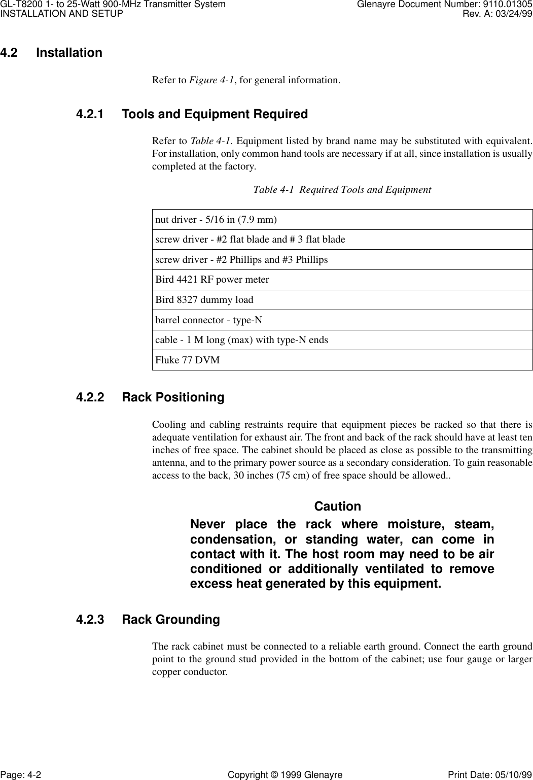 GL-T8200 1- to 25-Watt 900-MHz Transmitter System  Glenayre Document Number: 9110.01305INSTALLATION AND SETUP Rev. A: 03/24/99Page: 4-2 Copyright © 1999 Glenayre Print Date: 05/10/994.2 InstallationRefer to Figure 4-1, for general information.4.2.1 Tools and Equipment RequiredRefer to Table 4-1. Equipment listed by brand name may be substituted with equivalent.For installation, only common hand tools are necessary if at all, since installation is usuallycompleted at the factory. 4.2.2 Rack PositioningCooling and cabling restraints require that equipment pieces be racked so that there isadequate ventilation for exhaust air. The front and back of the rack should have at least teninches of free space. The cabinet should be placed as close as possible to the transmittingantenna, and to the primary power source as a secondary consideration. To gain reasonableaccess to the back, 30 inches (75 cm) of free space should be allowed..CautionNever place the rack where moisture, steam,condensation, or standing water, can come incontact with it. The host room may need to be airconditioned or additionally ventilated to removeexcess heat generated by this equipment.4.2.3 Rack GroundingThe rack cabinet must be connected to a reliable earth ground. Connect the earth groundpoint to the ground stud provided in the bottom of the cabinet; use four gauge or largercopper conductor.Table 4-1  Required Tools and Equipmentnut driver - 5/16 in (7.9 mm)screw driver - #2 flat blade and # 3 flat bladescrew driver - #2 Phillips and #3 PhillipsBird 4421 RF power meterBird 8327 dummy loadbarrel connector - type-Ncable - 1 M long (max) with type-N endsFluke 77 DVM