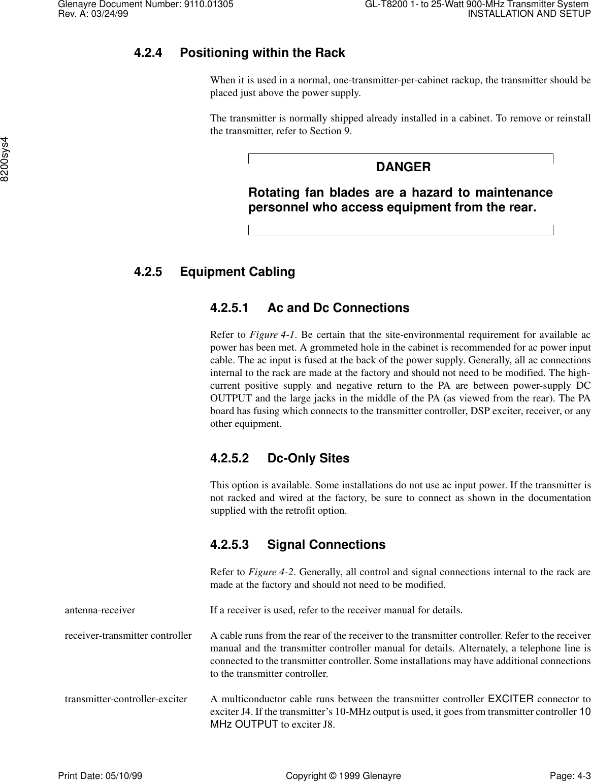 Glenayre Document Number: 9110.01305 GL-T8200 1- to 25-Watt 900-MHz Transmitter System Rev. A: 03/24/99 INSTALLATION AND SETUP8200sys4Print Date: 05/10/99 Copyright © 1999 Glenayre Page: 4-34.2.4 Positioning within the RackWhen it is used in a normal, one-transmitter-per-cabinet rackup, the transmitter should beplaced just above the power supply.The transmitter is normally shipped already installed in a cabinet. To remove or reinstallthe transmitter, refer to Section 9.DANGERRotating fan blades are a hazard to maintenancepersonnel who access equipment from the rear.4.2.5 Equipment Cabling4.2.5.1 Ac and Dc ConnectionsRefer to Figure 4-1. Be certain that the site-environmental requirement for available acpower has been met. A grommeted hole in the cabinet is recommended for ac power inputcable. The ac input is fused at the back of the power supply. Generally, all ac connectionsinternal to the rack are made at the factory and should not need to be modified. The high-current positive supply and negative return to the PA are between power-supply DCOUTPUT and the large jacks in the middle of the PA (as viewed from the rear). The PAboard has fusing which connects to the transmitter controller, DSP exciter, receiver, or anyother equipment.4.2.5.2 Dc-Only SitesThis option is available. Some installations do not use ac input power. If the transmitter isnot racked and wired at the factory, be sure to connect as shown in the documentationsupplied with the retrofit option.4.2.5.3 Signal ConnectionsRefer to Figure 4-2. Generally, all control and signal connections internal to the rack aremade at the factory and should not need to be modified.  antenna-receiver If a receiver is used, refer to the receiver manual for details.  receiver-transmitter controller A cable runs from the rear of the receiver to the transmitter controller. Refer to the receivermanual and the transmitter controller manual for details. Alternately, a telephone line isconnected to the transmitter controller. Some installations may have additional connectionsto the transmitter controller.  transmitter-controller-exciter A multiconductor cable runs between the transmitter controller EXCITER connector toexciter J4. If the transmitter’s 10-MHz output is used, it goes from transmitter controller 10MHz OUTPUT to exciter J8.