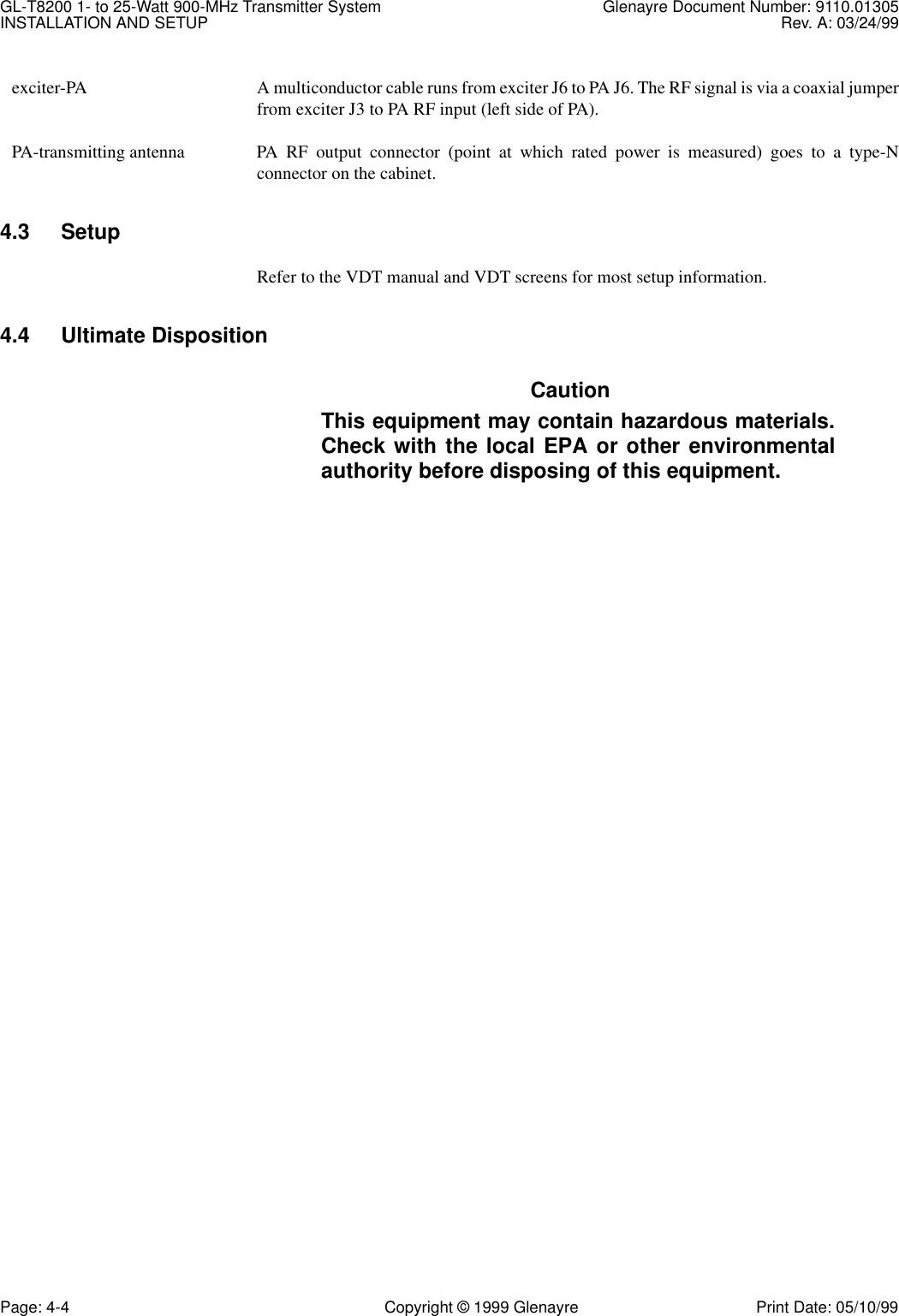 GL-T8200 1- to 25-Watt 900-MHz Transmitter System  Glenayre Document Number: 9110.01305INSTALLATION AND SETUP Rev. A: 03/24/99Page: 4-4 Copyright © 1999 Glenayre Print Date: 05/10/99  exciter-PA A multiconductor cable runs from exciter J6 to PA J6. The RF signal is via a coaxial jumperfrom exciter J3 to PA RF input (left side of PA).  PA-transmitting antenna PA RF output connector (point at which rated power is measured) goes to a type-Nconnector on the cabinet.4.3 SetupRefer to the VDT manual and VDT screens for most setup information.4.4 Ultimate DispositionCautionThis equipment may contain hazardous materials.Check with the local EPA or other environmentalauthority before disposing of this equipment.