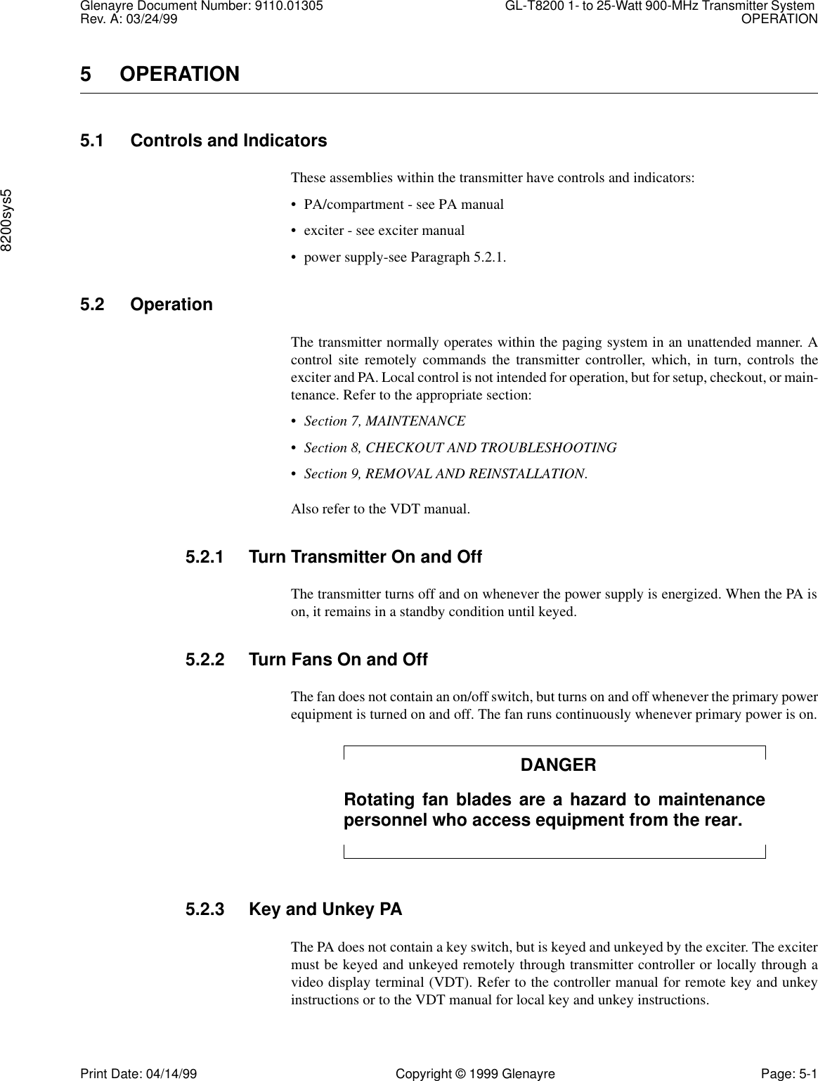 Glenayre Document Number: 9110.01305 GL-T8200 1- to 25-Watt 900-MHz Transmitter System Rev. A: 03/24/99 OPERATION8200sys5Print Date: 04/14/99 Copyright © 1999 Glenayre Page: 5-15OPERATION5.1 Controls and IndicatorsThese assemblies within the transmitter have controls and indicators:• PA/compartment - see PA manual• exciter - see exciter manual• power supply-see Paragraph 5.2.1.5.2 OperationThe transmitter normally operates within the paging system in an unattended manner. Acontrol site remotely commands the transmitter controller, which, in turn, controls theexciter and PA. Local control is not intended for operation, but for setup, checkout, or main-tenance. Refer to the appropriate section:•Section 7, MAINTENANCE•Section 8, CHECKOUT AND TROUBLESHOOTING•Section 9, REMOVAL AND REINSTALLATION.Also refer to the VDT manual.5.2.1 Turn Transmitter On and OffThe transmitter turns off and on whenever the power supply is energized. When the PA ison, it remains in a standby condition until keyed.5.2.2 Turn Fans On and OffThe fan does not contain an on/off switch, but turns on and off whenever the primary powerequipment is turned on and off. The fan runs continuously whenever primary power is on.DANGERRotating fan blades are a hazard to maintenancepersonnel who access equipment from the rear.5.2.3 Key and Unkey PAThe PA does not contain a key switch, but is keyed and unkeyed by the exciter. The excitermust be keyed and unkeyed remotely through transmitter controller or locally through avideo display terminal (VDT). Refer to the controller manual for remote key and unkeyinstructions or to the VDT manual for local key and unkey instructions.