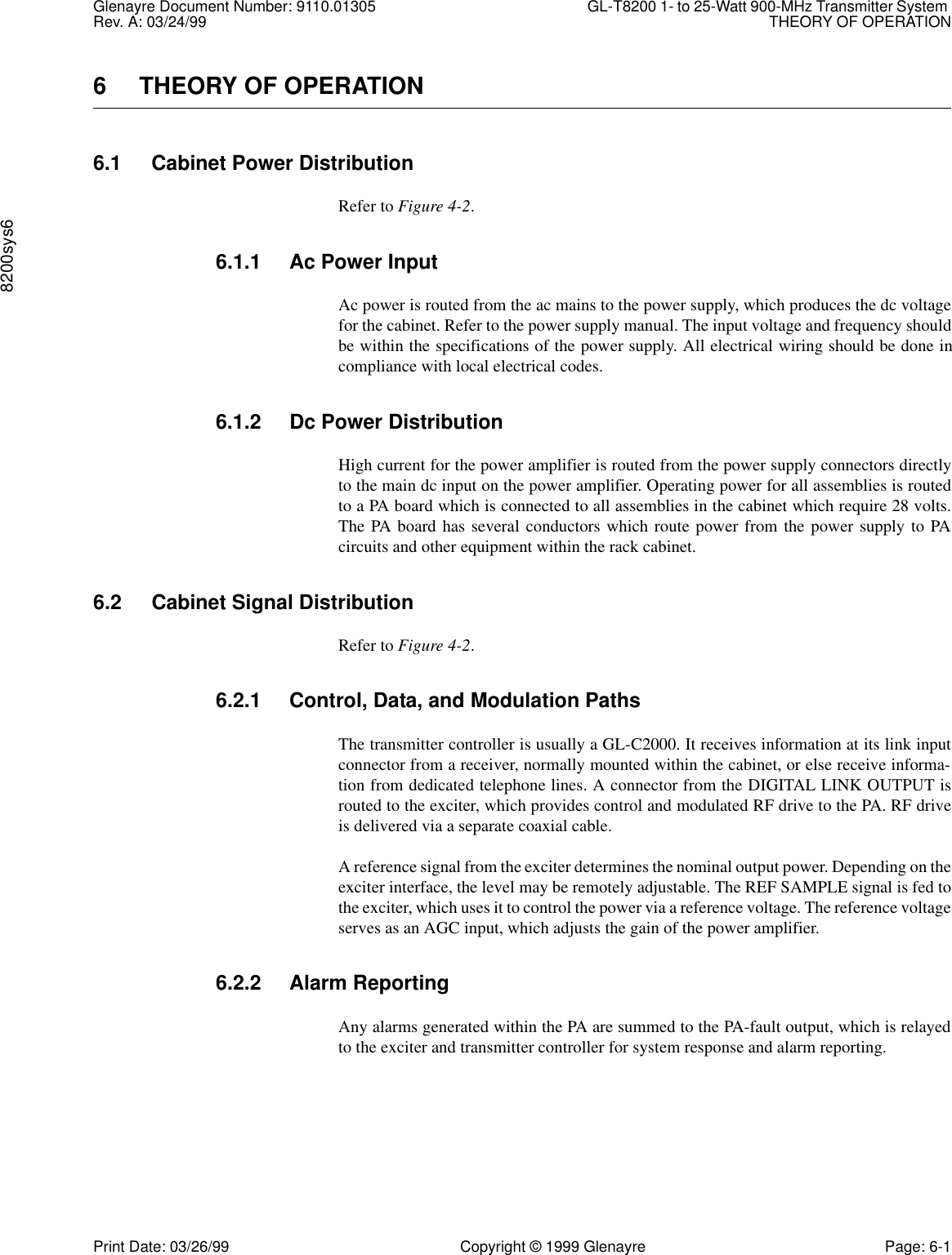 Glenayre Document Number: 9110.01305 GL-T8200 1- to 25-Watt 900-MHz Transmitter System Rev. A: 03/24/99 THEORY OF OPERATION8200sys6Print Date: 03/26/99 Copyright © 1999 Glenayre Page: 6-16 THEORY OF OPERATION6.1 Cabinet Power DistributionRefer to Figure 4-2.6.1.1 Ac Power InputAc power is routed from the ac mains to the power supply, which produces the dc voltagefor the cabinet. Refer to the power supply manual. The input voltage and frequency shouldbe within the specifications of the power supply. All electrical wiring should be done incompliance with local electrical codes.6.1.2 Dc Power DistributionHigh current for the power amplifier is routed from the power supply connectors directlyto the main dc input on the power amplifier. Operating power for all assemblies is routedto a PA board which is connected to all assemblies in the cabinet which require 28 volts.The PA board has several conductors which route power from the power supply to PAcircuits and other equipment within the rack cabinet.6.2 Cabinet Signal DistributionRefer to Figure 4-2.6.2.1 Control, Data, and Modulation PathsThe transmitter controller is usually a GL-C2000. It receives information at its link inputconnector from a receiver, normally mounted within the cabinet, or else receive informa-tion from dedicated telephone lines. A connector from the DIGITAL LINK OUTPUT isrouted to the exciter, which provides control and modulated RF drive to the PA. RF driveis delivered via a separate coaxial cable.A reference signal from the exciter determines the nominal output power. Depending on theexciter interface, the level may be remotely adjustable. The REF SAMPLE signal is fed tothe exciter, which uses it to control the power via a reference voltage. The reference voltageserves as an AGC input, which adjusts the gain of the power amplifier.6.2.2 Alarm ReportingAny alarms generated within the PA are summed to the PA-fault output, which is relayedto the exciter and transmitter controller for system response and alarm reporting.