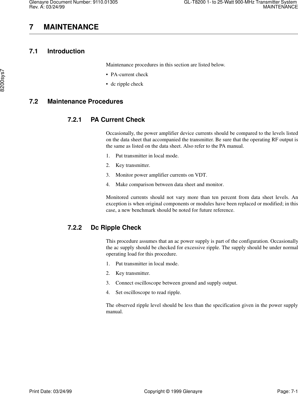 Glenayre Document Number: 9110.01305 GL-T8200 1- to 25-Watt 900-MHz Transmitter System Rev. A: 03/24/99 MAINTENANCE8200sys7Print Date: 03/24/99 Copyright © 1999 Glenayre Page: 7-17 MAINTENANCE7.1 IntroductionMaintenance procedures in this section are listed below.• PA-current check• dc ripple check7.2 Maintenance Procedures7.2.1 PA Current CheckOccasionally, the power amplifier device currents should be compared to the levels listedon the data sheet that accompanied the transmitter. Be sure that the operating RF output isthe same as listed on the data sheet. Also refer to the PA manual.1. Put transmitter in local mode.2. Key transmitter.3. Monitor power amplifier currents on VDT.4. Make comparison between data sheet and monitor.Monitored currents should not vary more than ten percent from data sheet levels. Anexception is when original components or modules have been replaced or modified; in thiscase, a new benchmark should be noted for future reference.7.2.2 Dc Ripple CheckThis procedure assumes that an ac power supply is part of the configuration. Occasionallythe ac supply should be checked for excessive ripple. The supply should be under normaloperating load for this procedure.1. Put transmitter in local mode.2. Key transmitter.3. Connect oscilloscope between ground and supply output.4. Set oscilloscope to read ripple.The observed ripple level should be less than the specification given in the power supplymanual.