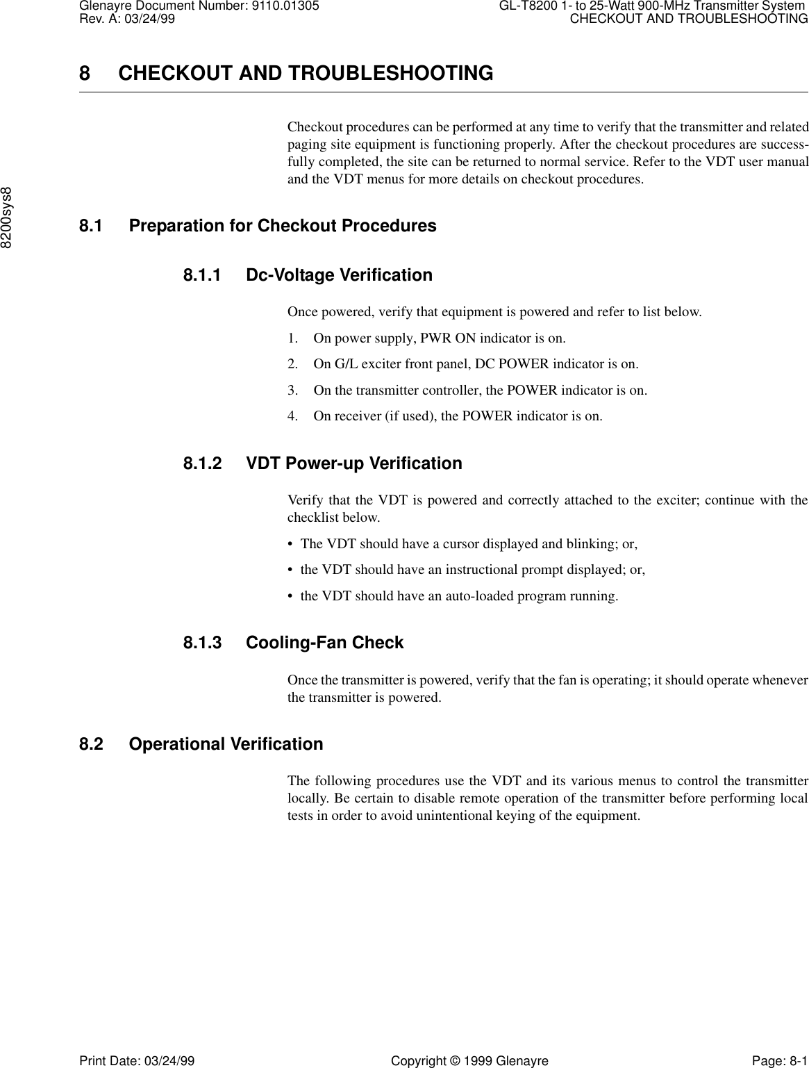 Glenayre Document Number: 9110.01305 GL-T8200 1- to 25-Watt 900-MHz Transmitter System Rev. A: 03/24/99 CHECKOUT AND TROUBLESHOOTING8200sys8Print Date: 03/24/99 Copyright © 1999 Glenayre Page: 8-18 CHECKOUT AND TROUBLESHOOTINGCheckout procedures can be performed at any time to verify that the transmitter and relatedpaging site equipment is functioning properly. After the checkout procedures are success-fully completed, the site can be returned to normal service. Refer to the VDT user manualand the VDT menus for more details on checkout procedures.8.1 Preparation for Checkout Procedures8.1.1 Dc-Voltage VerificationOnce powered, verify that equipment is powered and refer to list below.1. On power supply, PWR ON indicator is on.2. On G/L exciter front panel, DC POWER indicator is on.3. On the transmitter controller, the POWER indicator is on.4. On receiver (if used), the POWER indicator is on.8.1.2 VDT Power-up VerificationVerify that the VDT is powered and correctly attached to the exciter; continue with thechecklist below.• The VDT should have a cursor displayed and blinking; or,• the VDT should have an instructional prompt displayed; or,• the VDT should have an auto-loaded program running.8.1.3 Cooling-Fan CheckOnce the transmitter is powered, verify that the fan is operating; it should operate wheneverthe transmitter is powered.8.2 Operational VerificationThe following procedures use the VDT and its various menus to control the transmitterlocally. Be certain to disable remote operation of the transmitter before performing localtests in order to avoid unintentional keying of the equipment.