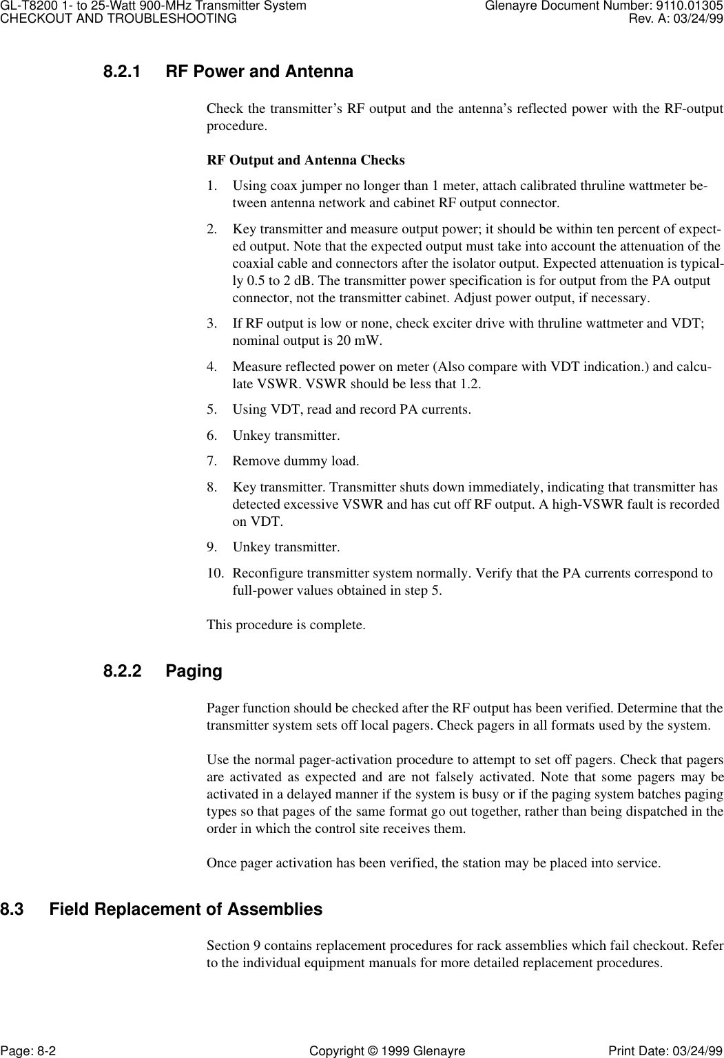 GL-T8200 1- to 25-Watt 900-MHz Transmitter System  Glenayre Document Number: 9110.01305CHECKOUT AND TROUBLESHOOTING Rev. A: 03/24/99Page: 8-2 Copyright © 1999 Glenayre Print Date: 03/24/998.2.1 RF Power and AntennaCheck the transmitter’s RF output and the antenna’s reflected power with the RF-outputprocedure.RF Output and Antenna Checks1. Using coax jumper no longer than 1 meter, attach calibrated thruline wattmeter be-tween antenna network and cabinet RF output connector.2. Key transmitter and measure output power; it should be within ten percent of expect-ed output. Note that the expected output must take into account the attenuation of the coaxial cable and connectors after the isolator output. Expected attenuation is typical-ly 0.5 to 2 dB. The transmitter power specification is for output from the PA output connector, not the transmitter cabinet. Adjust power output, if necessary.3. If RF output is low or none, check exciter drive with thruline wattmeter and VDT; nominal output is 20 mW.4. Measure reflected power on meter (Also compare with VDT indication.) and calcu-late VSWR. VSWR should be less that 1.2.5. Using VDT, read and record PA currents.6. Unkey transmitter.7. Remove dummy load.8. Key transmitter. Transmitter shuts down immediately, indicating that transmitter has detected excessive VSWR and has cut off RF output. A high-VSWR fault is recorded on VDT.9. Unkey transmitter.10. Reconfigure transmitter system normally. Verify that the PA currents correspond to full-power values obtained in step 5.This procedure is complete.8.2.2 PagingPager function should be checked after the RF output has been verified. Determine that thetransmitter system sets off local pagers. Check pagers in all formats used by the system.Use the normal pager-activation procedure to attempt to set off pagers. Check that pagersare activated as expected and are not falsely activated. Note that some pagers may beactivated in a delayed manner if the system is busy or if the paging system batches pagingtypes so that pages of the same format go out together, rather than being dispatched in theorder in which the control site receives them.Once pager activation has been verified, the station may be placed into service.8.3 Field Replacement of AssembliesSection 9 contains replacement procedures for rack assemblies which fail checkout. Referto the individual equipment manuals for more detailed replacement procedures.