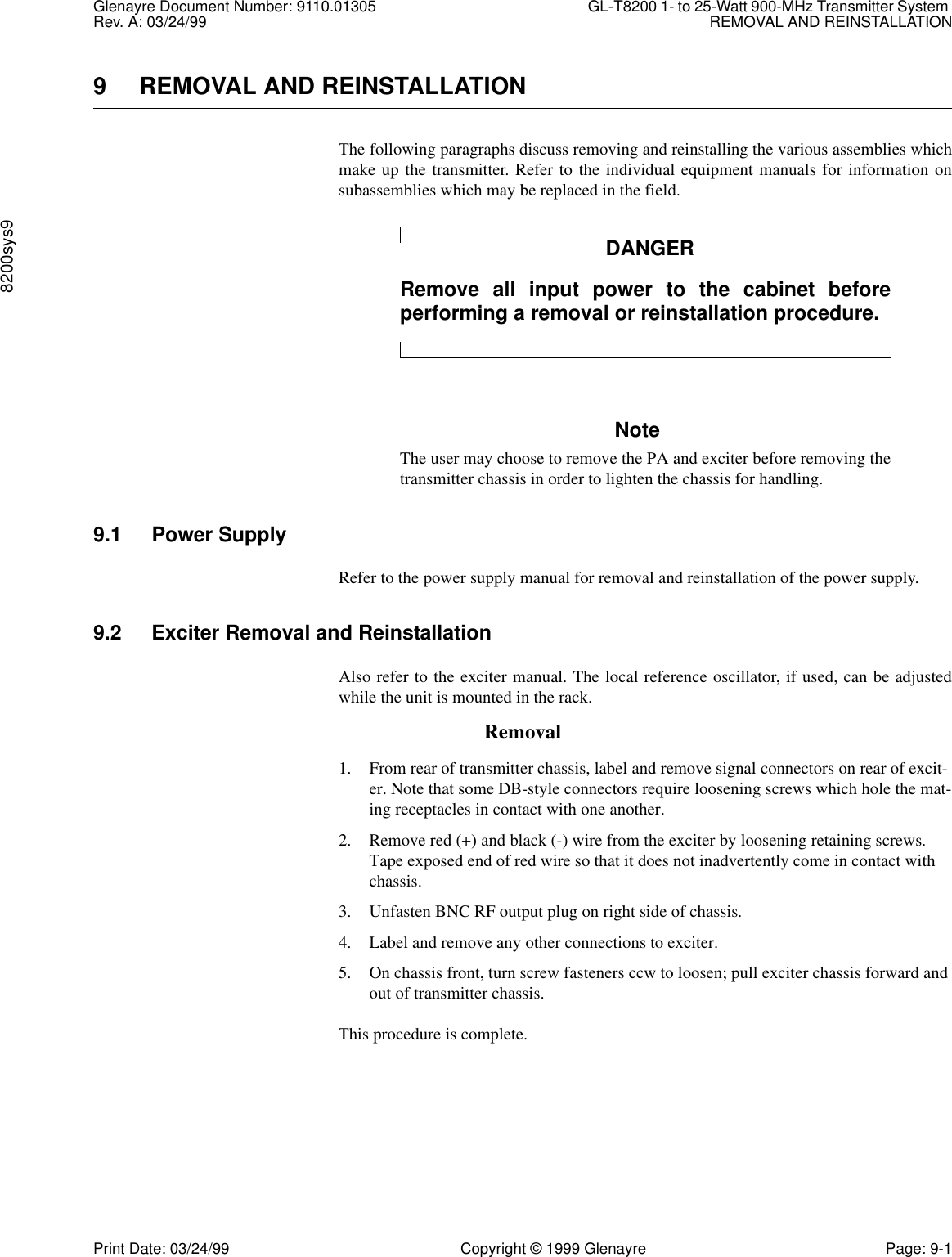 Glenayre Document Number: 9110.01305 GL-T8200 1- to 25-Watt 900-MHz Transmitter System Rev. A: 03/24/99 REMOVAL AND REINSTALLATION8200sys9Print Date: 03/24/99 Copyright © 1999 Glenayre Page: 9-19 REMOVAL AND REINSTALLATIONThe following paragraphs discuss removing and reinstalling the various assemblies whichmake up the transmitter. Refer to the individual equipment manuals for information onsubassemblies which may be replaced in the field.DANGERRemove all input power to the cabinet beforeperforming a removal or reinstallation procedure.NoteThe user may choose to remove the PA and exciter before removing thetransmitter chassis in order to lighten the chassis for handling.9.1 Power SupplyRefer to the power supply manual for removal and reinstallation of the power supply. 9.2 Exciter Removal and ReinstallationAlso refer to the exciter manual. The local reference oscillator, if used, can be adjustedwhile the unit is mounted in the rack.Removal1. From rear of transmitter chassis, label and remove signal connectors on rear of excit-er. Note that some DB-style connectors require loosening screws which hole the mat-ing receptacles in contact with one another.2. Remove red (+) and black (-) wire from the exciter by loosening retaining screws. Tape exposed end of red wire so that it does not inadvertently come in contact with chassis.3. Unfasten BNC RF output plug on right side of chassis.4. Label and remove any other connections to exciter.5. On chassis front, turn screw fasteners ccw to loosen; pull exciter chassis forward and out of transmitter chassis.This procedure is complete.