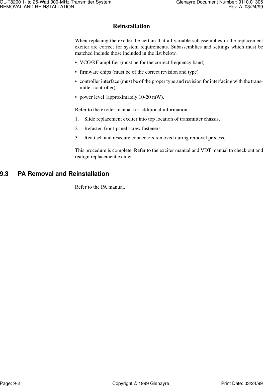 GL-T8200 1- to 25-Watt 900-MHz Transmitter System  Glenayre Document Number: 9110.01305REMOVAL AND REINSTALLATION Rev. A: 03/24/99Page: 9-2 Copyright © 1999 Glenayre Print Date: 03/24/99ReinstallationWhen replacing the exciter, be certain that all variable subassemblies in the replacementexciter are correct for system requirements. Subassemblies and settings which must bematched include those included in the list below.• VCO/RF amplifier (must be for the correct frequency band)• firmware chips (must be of the correct revision and type)• controller interface (must be of the proper type and revision for interfacing with the trans-mitter controller)• power level (approximately 10-20 mW).Refer to the exciter manual for additional information.1. Slide replacement exciter into top location of transmitter chassis.2. Refasten front-panel screw fasteners.3. Reattach and resecure connectors removed during removal process.This procedure is complete. Refer to the exciter manual and VDT manual to check out andrealign replacement exciter.9.3 PA Removal and ReinstallationRefer to the PA manual.