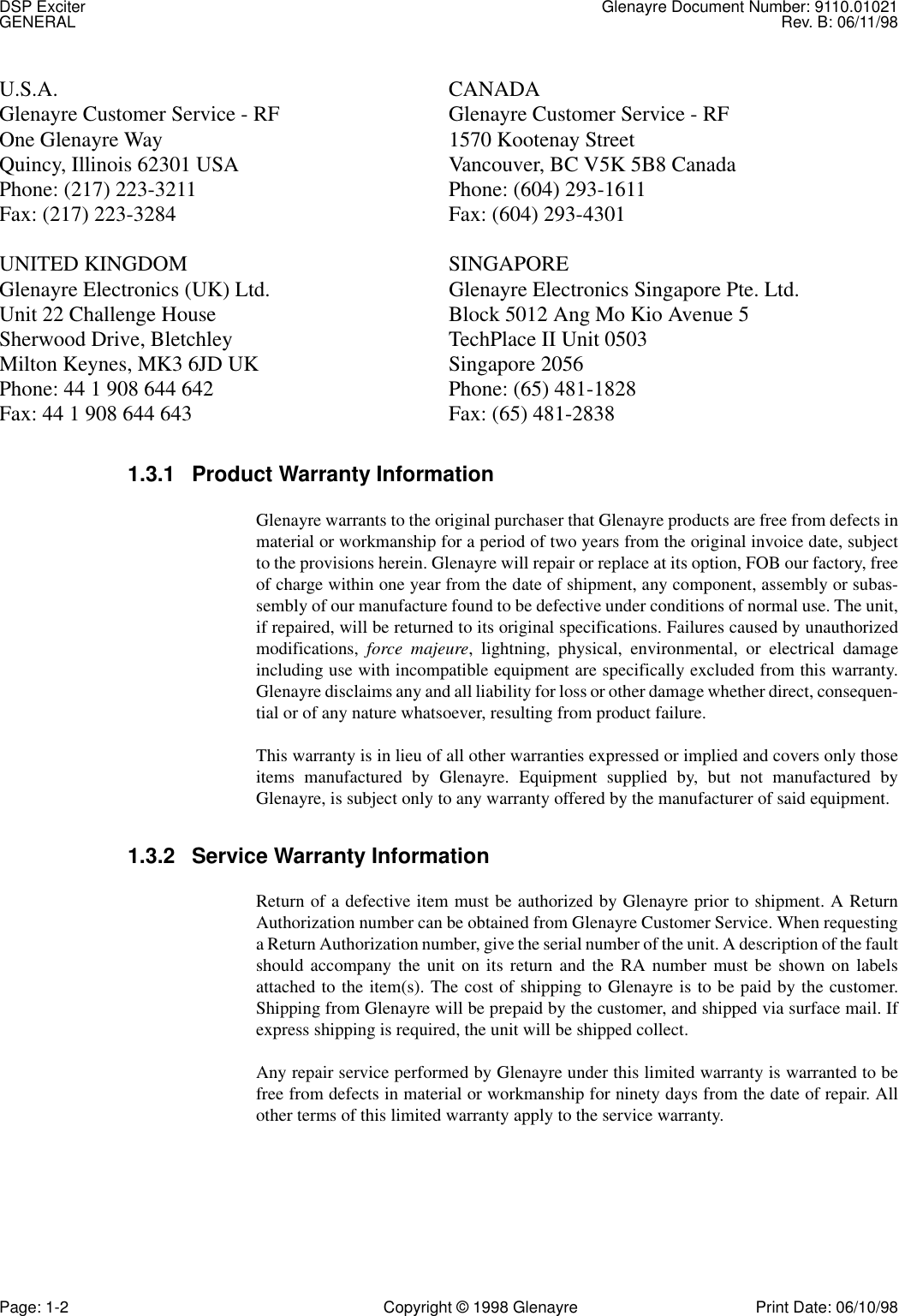 DSP Exciter Glenayre Document Number: 9110.01021GENERAL Rev. B: 06/11/98Page: 1-2 Copyright © 1998 Glenayre Print Date: 06/10/98U.S.A. CANADAGlenayre Customer Service - RF Glenayre Customer Service - RFOne Glenayre Way 1570 Kootenay StreetQuincy, Illinois 62301 USA Vancouver, BC V5K 5B8 CanadaPhone: (217) 223-3211 Phone: (604) 293-1611Fax: (217) 223-3284 Fax: (604) 293-4301UNITED KINGDOM SINGAPOREGlenayre Electronics (UK) Ltd. Glenayre Electronics Singapore Pte. Ltd.Unit 22 Challenge House Block 5012 Ang Mo Kio Avenue 5Sherwood Drive, Bletchley TechPlace II Unit 0503Milton Keynes, MK3 6JD UK Singapore 2056Phone: 44 1 908 644 642 Phone: (65) 481-1828Fax: 44 1 908 644 643 Fax: (65) 481-28381.3.1 Product Warranty InformationGlenayre warrants to the original purchaser that Glenayre products are free from defects inmaterial or workmanship for a period of two years from the original invoice date, subjectto the provisions herein. Glenayre will repair or replace at its option, FOB our factory, freeof charge within one year from the date of shipment, any component, assembly or subas-sembly of our manufacture found to be defective under conditions of normal use. The unit,if repaired, will be returned to its original specifications. Failures caused by unauthorizedmodifications,  force majeure, lightning, physical, environmental, or electrical damageincluding use with incompatible equipment are specifically excluded from this warranty.Glenayre disclaims any and all liability for loss or other damage whether direct, consequen-tial or of any nature whatsoever, resulting from product failure.This warranty is in lieu of all other warranties expressed or implied and covers only thoseitems manufactured by Glenayre. Equipment supplied by, but not manufactured byGlenayre, is subject only to any warranty offered by the manufacturer of said equipment.1.3.2 Service Warranty InformationReturn of a defective item must be authorized by Glenayre prior to shipment. A ReturnAuthorization number can be obtained from Glenayre Customer Service. When requestinga Return Authorization number, give the serial number of the unit. A description of the faultshould accompany the unit on its return and the RA number must be shown on labelsattached to the item(s). The cost of shipping to Glenayre is to be paid by the customer.Shipping from Glenayre will be prepaid by the customer, and shipped via surface mail. Ifexpress shipping is required, the unit will be shipped collect.Any repair service performed by Glenayre under this limited warranty is warranted to befree from defects in material or workmanship for ninety days from the date of repair. Allother terms of this limited warranty apply to the service warranty.