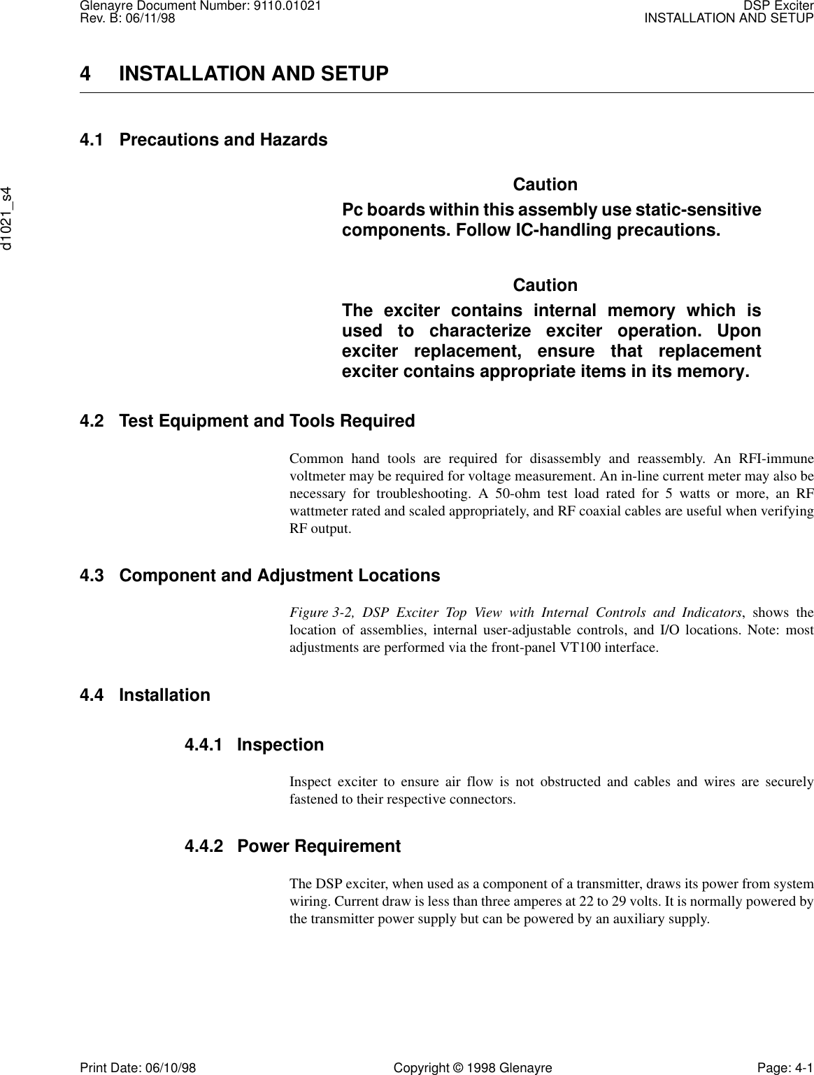 Glenayre Document Number: 9110.01021 DSP ExciterRev. B: 06/11/98 INSTALLATION AND SETUPd1021_s4Print Date: 06/10/98 Copyright © 1998 Glenayre Page: 4-14 INSTALLATION AND SETUP  4.1 Precautions and Hazards CautionPc boards within this assembly use static-sensitivecomponents. Follow IC-handling precautions. CautionThe exciter contains internal memory which isused to characterize exciter operation. Uponexciter replacement, ensure that replacementexciter contains appropriate items in its memory.4.2 Test Equipment and Tools Required Common hand tools are required for disassembly and reassembly. An RFI-immunevoltmeter may be required for voltage measurement. An in-line current meter may also benecessary for troubleshooting. A 50-ohm test load rated for 5 watts or more, an RFwattmeter rated and scaled appropriately, and RF coaxial cables are useful when verifyingRF output.4.3 Component and Adjustment Locations Figure 3-2, DSP Exciter Top View with Internal Controls and Indicators, shows thelocation of assemblies, internal user-adjustable controls, and I/O locations. Note: mostadjustments are performed via the front-panel VT100 interface. 4.4 Installation  4.4.1 Inspection  Inspect exciter to ensure air flow is not obstructed and cables and wires are securelyfastened to their respective connectors.4.4.2 Power Requirement  The DSP exciter, when used as a component of a transmitter, draws its power from systemwiring. Current draw is less than three amperes at 22 to 29 volts. It is normally powered bythe transmitter power supply but can be powered by an auxiliary supply.