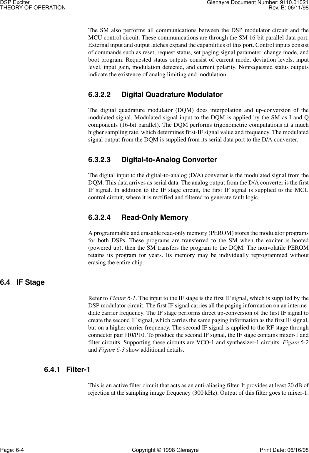 DSP Exciter Glenayre Document Number: 9110.01021THEORY OF OPERATION Rev. B: 06/11/98Page: 6-4 Copyright © 1998 Glenayre Print Date: 06/16/98The SM also performs all communications between the DSP modulator circuit and theMCU control circuit. These communications are through the SM 16-bit parallel data port.External input and output latches expand the capabilities of this port. Control inputs consistof commands such as reset, request status, set paging signal parameter, change mode, andboot program. Requested status outputs consist of current mode, deviation levels, inputlevel, input gain, modulation detected, and current polarity. Nonrequested status outputsindicate the existence of analog limiting and modulation. 6.3.2.2 Digital Quadrature Modulator The digital quadrature modulator (DQM) does interpolation and up-conversion of themodulated signal. Modulated signal input to the DQM is applied by the SM as I and Qcomponents (16-bit parallel). The DQM performs trigonometric computations at a muchhigher sampling rate, which determines first-IF signal value and frequency. The modulatedsignal output from the DQM is supplied from its serial data port to the D/A converter. 6.3.2.3 Digital-to-Analog Converter The digital input to the digital-to-analog (D/A) converter is the modulated signal from theDQM. This data arrives as serial data. The analog output from the D/A converter is the firstIF signal. In addition to the IF stage circuit, the first IF signal is supplied to the MCUcontrol circuit, where it is rectified and filtered to generate fault logic.6.3.2.4 Read-Only Memory A programmable and erasable read-only memory (PEROM) stores the modulator programsfor both DSPs. These programs are transferred to the SM when the exciter is booted(powered up), then the SM transfers the program to the DQM. The nonvolatile PEROMretains its program for years. Its memory may be individually reprogrammed withouterasing the entire chip. 6.4 IF Stage Refer to Figure 6-1. The input to the IF stage is the first IF signal, which is supplied by theDSP modulator circuit. The first IF signal carries all the paging information on an interme-diate carrier frequency. The IF stage performs direct up-conversion of the first IF signal tocreate the second IF signal, which carries the same paging information as the first IF signal,but on a higher carrier frequency. The second IF signal is applied to the RF stage throughconnector pair J10/P10. To produce the second IF signal, the IF stage contains mixer-1 andfilter circuits. Supporting these circuits are VCO-1 and synthesizer-1 circuits. Figure 6-2and Figure 6-3 show additional details.6.4.1 Filter-1This is an active filter circuit that acts as an anti-aliasing filter. It provides at least 20 dB ofrejection at the sampling image frequency (300 kHz). Output of this filter goes to mixer-1.