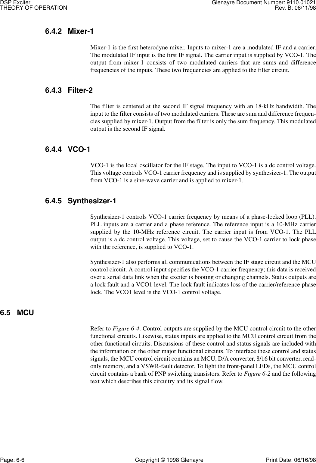 DSP Exciter Glenayre Document Number: 9110.01021THEORY OF OPERATION Rev. B: 06/11/98Page: 6-6 Copyright © 1998 Glenayre Print Date: 06/16/986.4.2 Mixer-1 Mixer-1 is the first heterodyne mixer. Inputs to mixer-1 are a modulated IF and a carrier.The modulated IF input is the first IF signal. The carrier input is supplied by VCO-1. Theoutput from mixer-1 consists of two modulated carriers that are sums and differencefrequencies of the inputs. These two frequencies are applied to the filter circuit. 6.4.3 Filter-2The filter is centered at the second IF signal frequency with an 18-kHz bandwidth. Theinput to the filter consists of two modulated carriers. These are sum and difference frequen-cies supplied by mixer-1. Output from the filter is only the sum frequency. This modulatedoutput is the second IF signal. 6.4.4 VCO-1 VCO-1 is the local oscillator for the IF stage. The input to VCO-1 is a dc control voltage.This voltage controls VCO-1 carrier frequency and is supplied by synthesizer-1. The outputfrom VCO-1 is a sine-wave carrier and is applied to mixer-1. 6.4.5 Synthesizer-1 Synthesizer-1 controls VCO-1 carrier frequency by means of a phase-locked loop (PLL).PLL inputs are a carrier and a phase reference. The reference input is a 10-MHz carriersupplied by the 10-MHz reference circuit. The carrier input is from VCO-1. The PLLoutput is a dc control voltage. This voltage, set to cause the VCO-1 carrier to lock phasewith the reference, is supplied to VCO-1. Synthesizer-1 also performs all communications between the IF stage circuit and the MCUcontrol circuit. A control input specifies the VCO-1 carrier frequency; this data is receivedover a serial data link when the exciter is booting or changing channels. Status outputs area lock fault and a VCO1 level. The lock fault indicates loss of the carrier/reference phaselock. The VCO1 level is the VCO-1 control voltage. 6.5 MCU Refer to Figure 6-4. Control outputs are supplied by the MCU control circuit to the otherfunctional circuits. Likewise, status inputs are applied to the MCU control circuit from theother functional circuits. Discussions of these control and status signals are included withthe information on the other major functional circuits. To interface these control and statussignals, the MCU control circuit contains an MCU, D/A converter, 8/16 bit converter, read-only memory, and a VSWR-fault detector. To light the front-panel LEDs, the MCU controlcircuit contains a bank of PNP switching transistors. Refer to Figure 6-2 and the followingtext which describes this circuitry and its signal flow. 