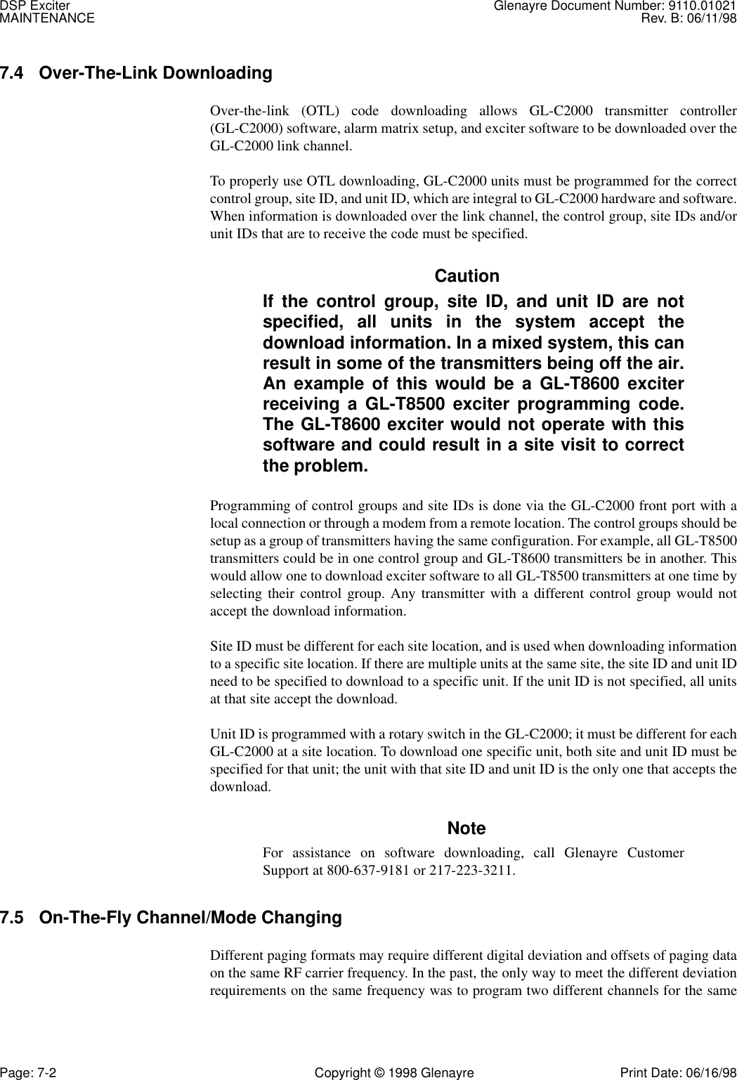 DSP Exciter Glenayre Document Number: 9110.01021MAINTENANCE Rev. B: 06/11/98Page: 7-2 Copyright © 1998 Glenayre Print Date: 06/16/987.4 Over-The-Link DownloadingOver-the-link (OTL) code downloading allows GL-C2000 transmitter controller(GL-C2000) software, alarm matrix setup, and exciter software to be downloaded over theGL-C2000 link channel.To properly use OTL downloading, GL-C2000 units must be programmed for the correctcontrol group, site ID, and unit ID, which are integral to GL-C2000 hardware and software.When information is downloaded over the link channel, the control group, site IDs and/orunit IDs that are to receive the code must be specified.CautionIf the control group, site ID, and unit ID are notspecified, all units in the system accept thedownload information. In a mixed system, this canresult in some of the transmitters being off the air.An example of this would be a GL-T8600 exciterreceiving a GL-T8500 exciter programming code.The GL-T8600 exciter would not operate with thissoftware and could result in a site visit to correctthe problem.Programming of control groups and site IDs is done via the GL-C2000 front port with alocal connection or through a modem from a remote location. The control groups should besetup as a group of transmitters having the same configuration. For example, all GL-T8500transmitters could be in one control group and GL-T8600 transmitters be in another. Thiswould allow one to download exciter software to all GL-T8500 transmitters at one time byselecting their control group. Any transmitter with a different control group would notaccept the download information.Site ID must be different for each site location, and is used when downloading informationto a specific site location. If there are multiple units at the same site, the site ID and unit IDneed to be specified to download to a specific unit. If the unit ID is not specified, all unitsat that site accept the download.Unit ID is programmed with a rotary switch in the GL-C2000; it must be different for eachGL-C2000 at a site location. To download one specific unit, both site and unit ID must bespecified for that unit; the unit with that site ID and unit ID is the only one that accepts thedownload.NoteFor assistance on software downloading, call Glenayre CustomerSupport at 800-637-9181 or 217-223-3211.7.5 On-The-Fly Channel/Mode ChangingDifferent paging formats may require different digital deviation and offsets of paging dataon the same RF carrier frequency. In the past, the only way to meet the different deviationrequirements on the same frequency was to program two different channels for the same