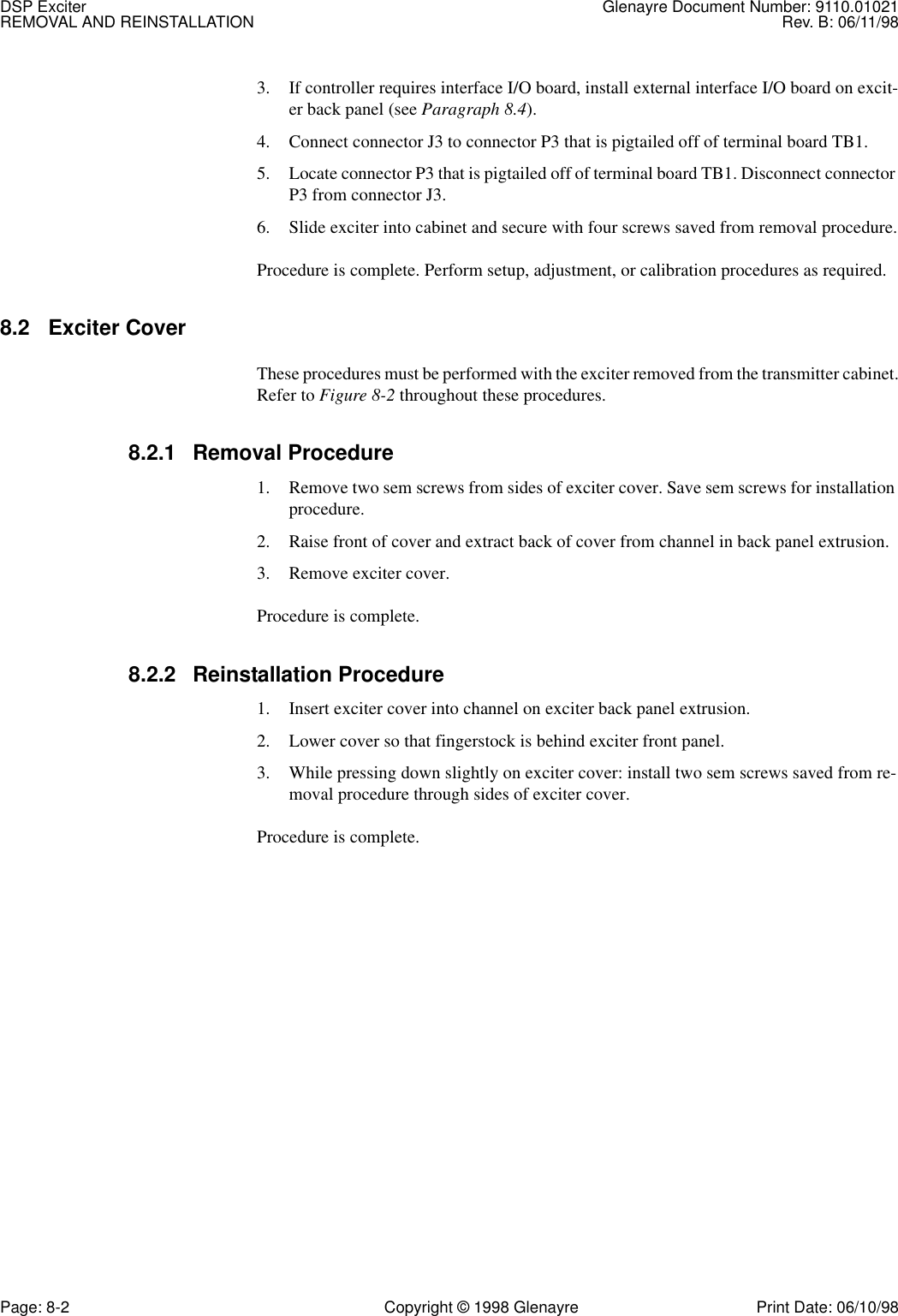 DSP Exciter Glenayre Document Number: 9110.01021REMOVAL AND REINSTALLATION Rev. B: 06/11/98Page: 8-2 Copyright © 1998 Glenayre Print Date: 06/10/983. If controller requires interface I/O board, install external interface I/O board on excit-er back panel (see Paragraph 8.4).4. Connect connector J3 to connector P3 that is pigtailed off of terminal board TB1.5. Locate connector P3 that is pigtailed off of terminal board TB1. Disconnect connector P3 from connector J3.6. Slide exciter into cabinet and secure with four screws saved from removal procedure.Procedure is complete. Perform setup, adjustment, or calibration procedures as required.8.2 Exciter Cover These procedures must be performed with the exciter removed from the transmitter cabinet.Refer to Figure 8-2 throughout these procedures.8.2.1 Removal Procedure1. Remove two sem screws from sides of exciter cover. Save sem screws for installation procedure.2. Raise front of cover and extract back of cover from channel in back panel extrusion.3. Remove exciter cover.Procedure is complete.8.2.2 Reinstallation Procedure1. Insert exciter cover into channel on exciter back panel extrusion.2. Lower cover so that fingerstock is behind exciter front panel.3. While pressing down slightly on exciter cover: install two sem screws saved from re-moval procedure through sides of exciter cover. Procedure is complete.