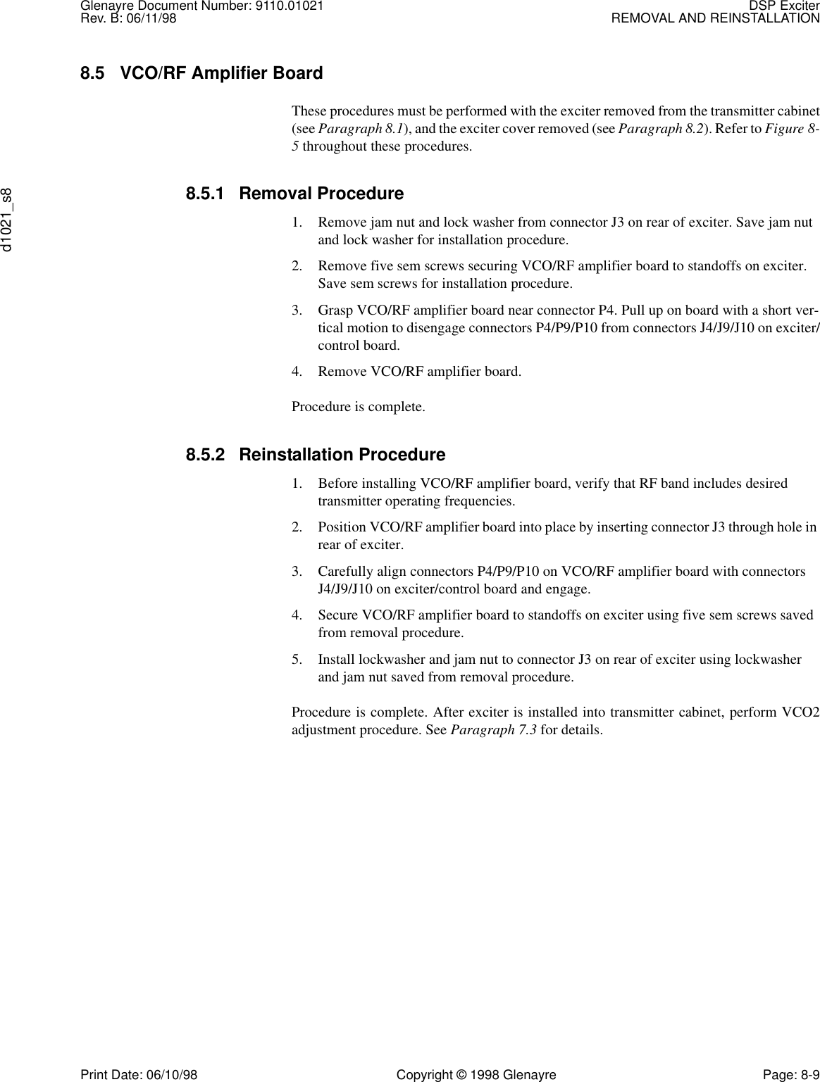 Glenayre Document Number: 9110.01021 DSP ExciterRev. B: 06/11/98 REMOVAL AND REINSTALLATIONd1021_s8Print Date: 06/10/98 Copyright © 1998 Glenayre Page: 8-98.5 VCO/RF Amplifier Board These procedures must be performed with the exciter removed from the transmitter cabinet(see Paragraph 8.1), and the exciter cover removed (see Paragraph 8.2). Refer to Figure 8-5 throughout these procedures.8.5.1 Removal Procedure1. Remove jam nut and lock washer from connector J3 on rear of exciter. Save jam nut and lock washer for installation procedure.2. Remove five sem screws securing VCO/RF amplifier board to standoffs on exciter. Save sem screws for installation procedure.3. Grasp VCO/RF amplifier board near connector P4. Pull up on board with a short ver-tical motion to disengage connectors P4/P9/P10 from connectors J4/J9/J10 on exciter/control board.4. Remove VCO/RF amplifier board.Procedure is complete.8.5.2 Reinstallation Procedure1. Before installing VCO/RF amplifier board, verify that RF band includes desired transmitter operating frequencies.2. Position VCO/RF amplifier board into place by inserting connector J3 through hole in rear of exciter.3. Carefully align connectors P4/P9/P10 on VCO/RF amplifier board with connectors J4/J9/J10 on exciter/control board and engage.4. Secure VCO/RF amplifier board to standoffs on exciter using five sem screws saved from removal procedure.5. Install lockwasher and jam nut to connector J3 on rear of exciter using lockwasher and jam nut saved from removal procedure.Procedure is complete. After exciter is installed into transmitter cabinet, perform VCO2adjustment procedure. See Paragraph 7.3 for details.