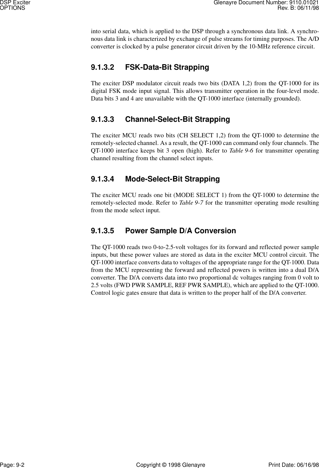 DSP Exciter Glenayre Document Number: 9110.01021OPTIONS Rev. B: 06/11/98Page: 9-2 Copyright © 1998 Glenayre Print Date: 06/16/98into serial data, which is applied to the DSP through a synchronous data link. A synchro-nous data link is characterized by exchange of pulse streams for timing purposes. The A/Dconverter is clocked by a pulse generator circuit driven by the 10-MHz reference circuit.9.1.3.2 FSK-Data-Bit StrappingThe exciter DSP modulator circuit reads two bits (DATA 1,2) from the QT-1000 for itsdigital FSK mode input signal. This allows transmitter operation in the four-level mode.Data bits 3 and 4 are unavailable with the QT-1000 interface (internally grounded).9.1.3.3 Channel-Select-Bit StrappingThe exciter MCU reads two bits (CH SELECT 1,2) from the QT-1000 to determine theremotely-selected channel. As a result, the QT-1000 can command only four channels. TheQT-1000 interface keeps bit 3 open (high). Refer to Table 9-6 for transmitter operatingchannel resulting from the channel select inputs.9.1.3.4 Mode-Select-Bit StrappingThe exciter MCU reads one bit (MODE SELECT 1) from the QT-1000 to determine theremotely-selected mode. Refer to Table 9-7 for the transmitter operating mode resultingfrom the mode select input.9.1.3.5 Power Sample D/A ConversionThe QT-1000 reads two 0-to-2.5-volt voltages for its forward and reflected power sampleinputs, but these power values are stored as data in the exciter MCU control circuit. TheQT-1000 interface converts data to voltages of the appropriate range for the QT-1000. Datafrom the MCU representing the forward and reflected powers is written into a dual D/Aconverter. The D/A converts data into two proportional dc voltages ranging from 0 volt to2.5 volts (FWD PWR SAMPLE, REF PWR SAMPLE), which are applied to the QT-1000.Control logic gates ensure that data is written to the proper half of the D/A converter.