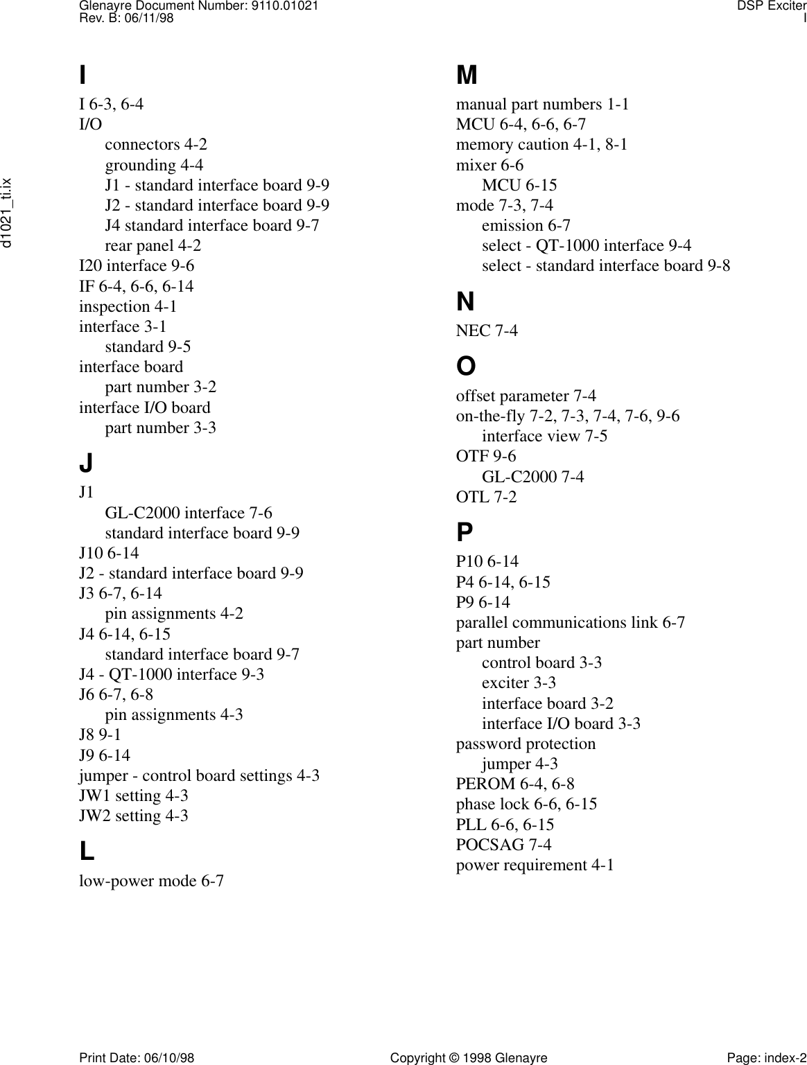 Glenayre Document Number: 9110.01021 DSP ExciterRev. B: 06/11/98 Id1021_ti.ixPrint Date: 06/10/98 Copyright © 1998 Glenayre Page: index-2II 6-3, 6-4I/O connectors 4-2grounding 4-4J1 - standard interface board 9-9J2 - standard interface board 9-9J4 standard interface board 9-7rear panel 4-2I20 interface 9-6IF 6-4, 6-6, 6-14inspection 4-1interface 3-1standard 9-5interface boardpart number 3-2interface I/O boardpart number 3-3JJ1 GL-C2000 interface 7-6standard interface board 9-9J10 6-14J2 - standard interface board 9-9J3 6-7, 6-14pin assignments 4-2J4 6-14, 6-15standard interface board 9-7J4 - QT-1000 interface 9-3J6 6-7, 6-8pin assignments 4-3J8 9-1J9 6-14jumper - control board settings 4-3JW1 setting 4-3JW2 setting 4-3Llow-power mode 6-7Mmanual part numbers 1-1MCU 6-4, 6-6, 6-7memory caution 4-1, 8-1mixer 6-6MCU 6-15mode 7-3, 7-4emission 6-7select - QT-1000 interface 9-4select - standard interface board 9-8NNEC 7-4Ooffset parameter 7-4on-the-fly 7-2, 7-3, 7-4, 7-6, 9-6interface view 7-5OTF 9-6GL-C2000 7-4OTL 7-2PP10 6-14P4 6-14, 6-15P9 6-14parallel communications link 6-7part numbercontrol board 3-3exciter 3-3interface board 3-2interface I/O board 3-3password protectionjumper 4-3PEROM 6-4, 6-8phase lock 6-6, 6-15PLL 6-6, 6-15POCSAG 7-4power requirement 4-1