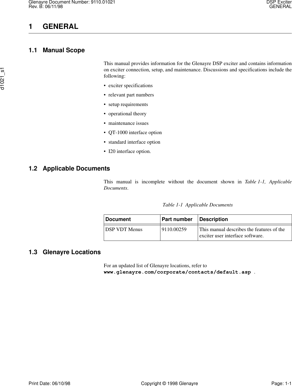 Glenayre Document Number: 9110.01021 DSP ExciterRev. B: 06/11/98 GENERALd1021_s1Print Date: 06/10/98 Copyright © 1998 Glenayre Page: 1-11 GENERAL1.1 Manual ScopeThis manual provides information for the Glenayre DSP exciter and contains informationon exciter connection, setup, and maintenance. Discussions and specifications include thefollowing:• exciter specifications• relevant part numbers• setup requirements• operational theory• maintenance issues• QT-1000 interface option• standard interface option• I20 interface option.1.2 Applicable DocumentsThis manual is incomplete without the document shown in Table 1-1, ApplicableDocuments.1.3 Glenayre LocationsFor an updated list of Glenayre locations, refer to www.glenayre.com/corporate/contacts/default.asp .Table 1-1  Applicable DocumentsDocument Part number DescriptionDSP VDT Menus 9110.00259 This manual describes the features of the exciter user interface software.