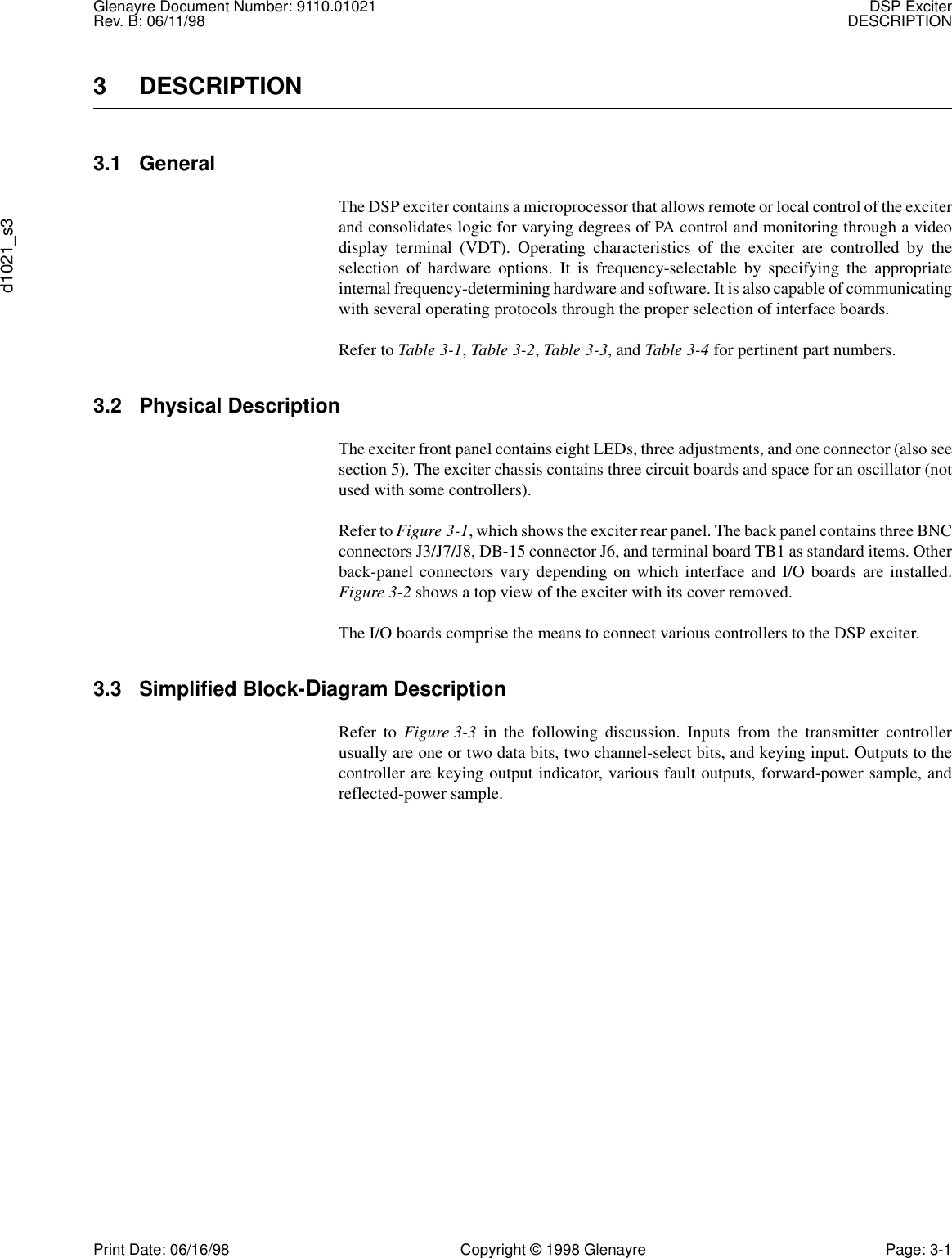 Glenayre Document Number: 9110.01021 DSP ExciterRev. B: 06/11/98 DESCRIPTIONd1021_s3Print Date: 06/16/98 Copyright © 1998 Glenayre Page: 3-13 DESCRIPTION 3.1 GeneralThe DSP exciter contains a microprocessor that allows remote or local control of the exciterand consolidates logic for varying degrees of PA control and monitoring through a videodisplay terminal (VDT). Operating characteristics of the exciter are controlled by theselection of hardware options. It is frequency-selectable by specifying the appropriateinternal frequency-determining hardware and software. It is also capable of communicatingwith several operating protocols through the proper selection of interface boards.Refer to Table 3-1, Table 3-2, Table 3-3, and Table 3-4 for pertinent part numbers.3.2 Physical Description The exciter front panel contains eight LEDs, three adjustments, and one connector (also seesection 5). The exciter chassis contains three circuit boards and space for an oscillator (notused with some controllers).Refer to Figure 3-1, which shows the exciter rear panel. The back panel contains three BNCconnectors J3/J7/J8, DB-15 connector J6, and terminal board TB1 as standard items. Otherback-panel connectors vary depending on which interface and I/O boards are installed.Figure 3-2 shows a top view of the exciter with its cover removed.The I/O boards comprise the means to connect various controllers to the DSP exciter.3.3 Simplified Block-Diagram Description Refer to Figure 3-3 in the following discussion. Inputs from the transmitter controllerusually are one or two data bits, two channel-select bits, and keying input. Outputs to thecontroller are keying output indicator, various fault outputs, forward-power sample, andreflected-power sample.