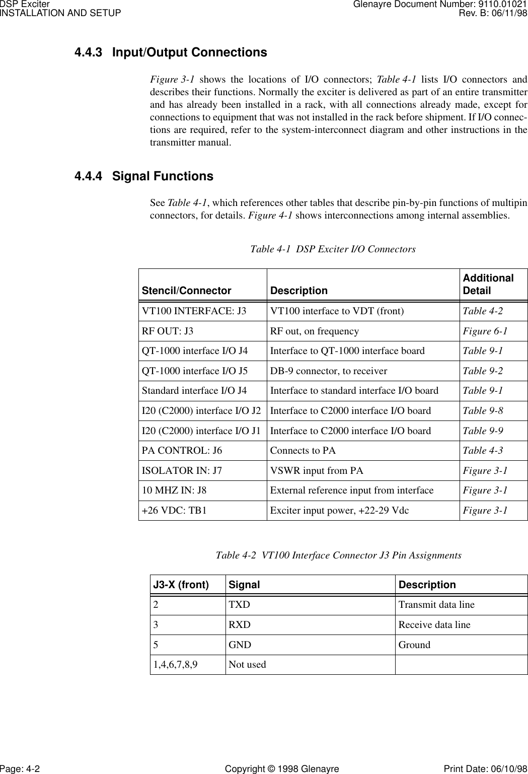 DSP Exciter Glenayre Document Number: 9110.01021INSTALLATION AND SETUP Rev. B: 06/11/98Page: 4-2 Copyright © 1998 Glenayre Print Date: 06/10/984.4.3 Input/Output Connections Figure 3-1 shows the locations of I/O connectors; Table 4-1 lists I/O connectors anddescribes their functions. Normally the exciter is delivered as part of an entire transmitterand has already been installed in a rack, with all connections already made, except forconnections to equipment that was not installed in the rack before shipment. If I/O connec-tions are required, refer to the system-interconnect diagram and other instructions in thetransmitter manual. 4.4.4 Signal Functions See Table 4-1, which references other tables that describe pin-by-pin functions of multipinconnectors, for details. Figure 4-1 shows interconnections among internal assemblies.  Table 4-1  DSP Exciter I/O Connectors Stencil/Connector Description Additional DetailVT100 INTERFACE: J3 VT100 interface to VDT (front) Table 4-2RF OUT: J3 RF out, on frequency Figure 6-1QT-1000 interface I/O J4 Interface to QT-1000 interface board Table 9-1QT-1000 interface I/O J5 DB-9 connector, to receiver Table 9-2Standard interface I/O J4 Interface to standard interface I/O board Table 9-1I20 (C2000) interface I/O J2 Interface to C2000 interface I/O board Table 9-8I20 (C2000) interface I/O J1 Interface to C2000 interface I/O board Table 9-9PA CONTROL: J6 Connects to PA Table 4-3ISOLATOR IN: J7 VSWR input from PA Figure 3-110 MHZ IN: J8 External reference input from interface Figure 3-1+26 VDC: TB1 Exciter input power, +22-29 Vdc Figure 3-1Table 4-2  VT100 Interface Connector J3 Pin AssignmentsJ3-X (front) Signal Description2 TXD Transmit data line3 RXD Receive data line5 GND Ground1,4,6,7,8,9 Not used