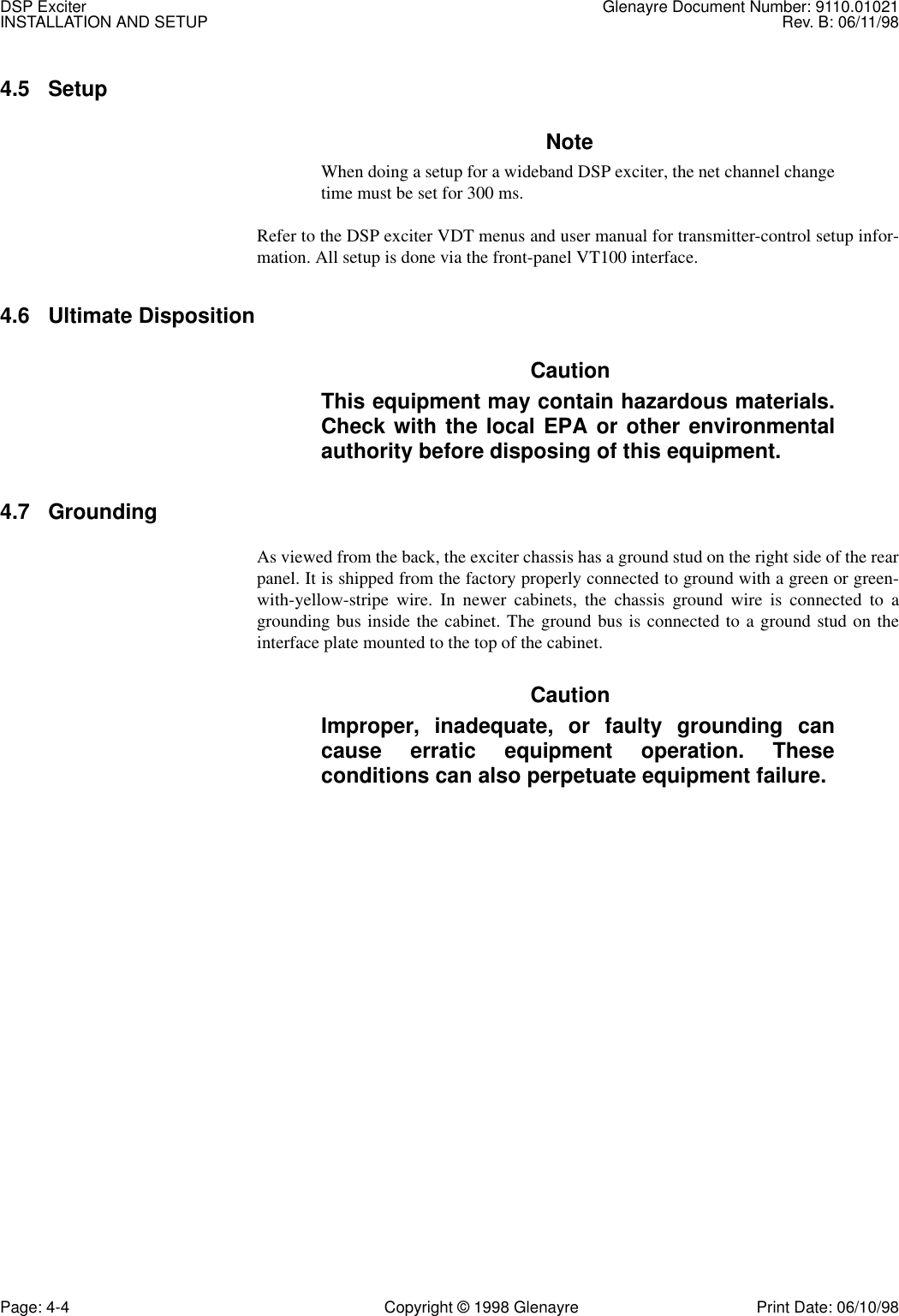 DSP Exciter Glenayre Document Number: 9110.01021INSTALLATION AND SETUP Rev. B: 06/11/98Page: 4-4 Copyright © 1998 Glenayre Print Date: 06/10/984.5 Setup NoteWhen doing a setup for a wideband DSP exciter, the net channel changetime must be set for 300 ms.Refer to the DSP exciter VDT menus and user manual for transmitter-control setup infor-mation. All setup is done via the front-panel VT100 interface. 4.6 Ultimate Disposition  CautionThis equipment may contain hazardous materials.Check with the local EPA or other environmentalauthority before disposing of this equipment.4.7 GroundingAs viewed from the back, the exciter chassis has a ground stud on the right side of the rearpanel. It is shipped from the factory properly connected to ground with a green or green-with-yellow-stripe wire. In newer cabinets, the chassis ground wire is connected to agrounding bus inside the cabinet. The ground bus is connected to a ground stud on theinterface plate mounted to the top of the cabinet.CautionImproper, inadequate, or faulty grounding cancause erratic equipment operation. Theseconditions can also perpetuate equipment failure.