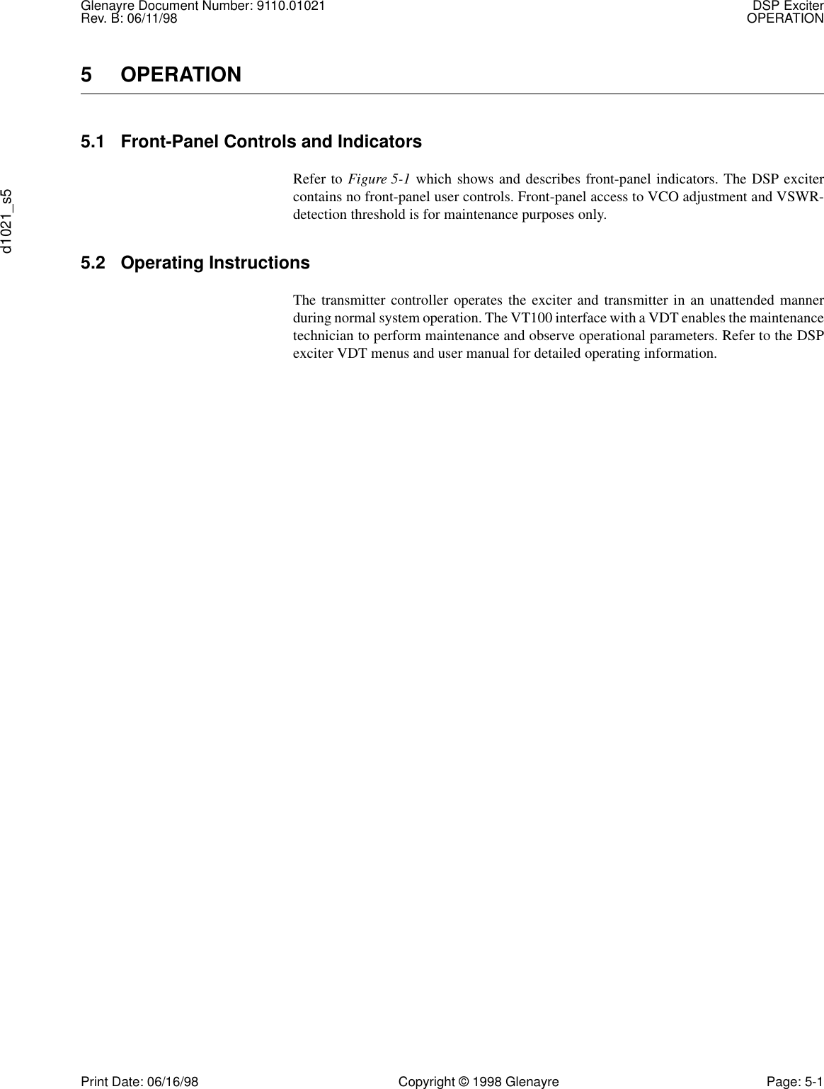 Glenayre Document Number: 9110.01021 DSP ExciterRev. B: 06/11/98 OPERATIONd1021_s5Print Date: 06/16/98 Copyright © 1998 Glenayre Page: 5-15 OPERATION5.1 Front-Panel Controls and IndicatorsRefer to Figure 5-1 which shows and describes front-panel indicators. The DSP excitercontains no front-panel user controls. Front-panel access to VCO adjustment and VSWR-detection threshold is for maintenance purposes only.5.2 Operating InstructionsThe transmitter controller operates the exciter and transmitter in an unattended mannerduring normal system operation. The VT100 interface with a VDT enables the maintenancetechnician to perform maintenance and observe operational parameters. Refer to the DSPexciter VDT menus and user manual for detailed operating information.