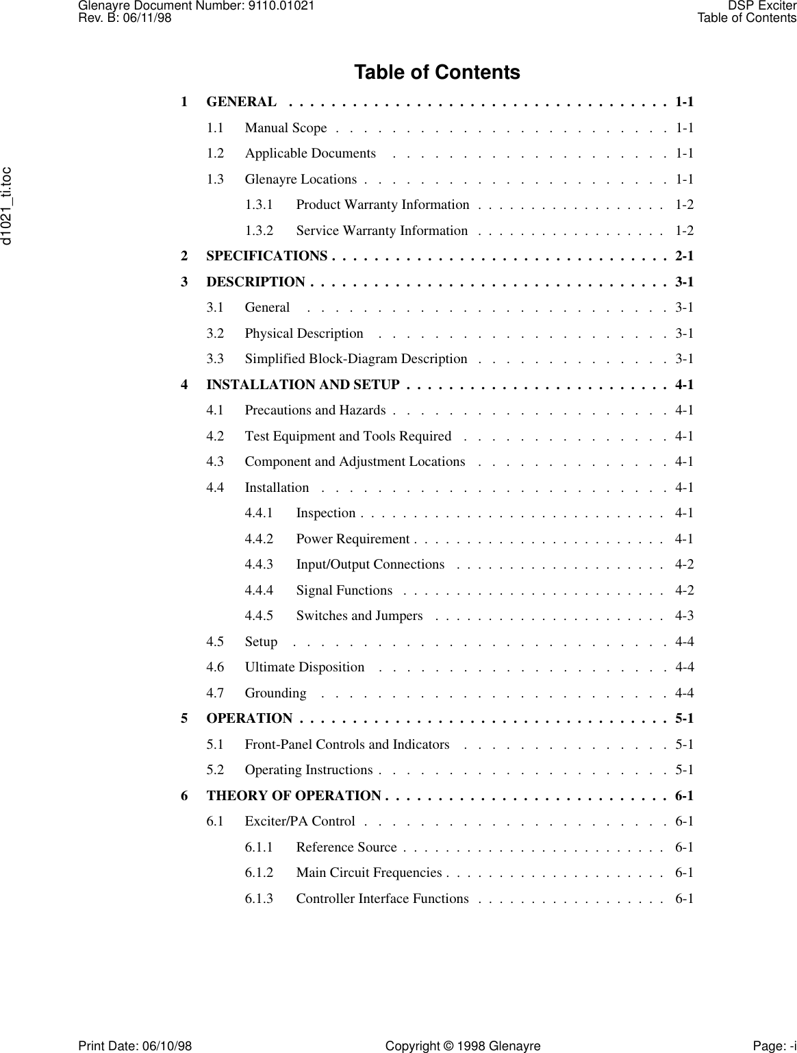 Glenayre Document Number: 9110.01021 DSP ExciterRev. B: 06/11/98 Table of Contentsd1021_ti.tocPrint Date: 06/10/98 Copyright © 1998 Glenayre Page: -iTable of Contents1  GENERAL   .  .  .  .  .  .  .  .  .  .  .  .  .  .  .  .  .  .  .  .  .  .  .  .  .  .  .  .  .  .  .  .  .  .  .  .  1-11.1  Manual Scope  .   .   .   .   .   .   .   .   .   .   .   .   .   .   .   .   .   .   .   .   .   .   .   .  1-11.2  Applicable Documents    .   .   .   .   .   .   .   .   .   .   .   .   .   .   .   .   .   .   .   .  1-11.3  Glenayre Locations  .   .   .   .   .   .   .   .   .   .   .   .   .   .   .   .   .   .   .   .   .   .  1-11.3.1  Product Warranty Information  .  .  .  .  .  .  .  .  .  .  .  .  .  .  .  .  .  .   1-21.3.2  Service Warranty Information   .  .  .  .  .  .  .  .  .  .  .  .  .  .  .  .  .  .   1-22  SPECIFICATIONS .  .  .  .  .  .  .  .  .  .  .  .  .  .  .  .  .  .  .  .  .  .  .  .  .  .  .  .  .  .  .  .  2-13  DESCRIPTION .  .  .  .  .  .  .  .  .  .  .  .  .  .  .  .  .  .  .  .  .  .  .  .  .  .  .  .  .  .  .  .  .  .  3-13.1  General     .   .   .   .   .   .   .   .   .   .   .   .   .   .   .   .   .   .   .   .   .   .   .   .   .   .  3-13.2  Physical Description    .   .   .   .   .   .   .   .   .   .   .   .   .   .   .   .   .   .   .   .   .  3-13.3  Simplified Block-Diagram Description   .   .   .   .   .   .   .   .   .   .   .   .   .   .  3-14  INSTALLATION AND SETUP  .  .  .  .  .  .  .  .  .  .  .  .  .  .  .  .  .  .  .  .  .  .  .  .  .  4-14.1  Precautions and Hazards  .   .   .   .   .   .   .   .   .   .   .   .   .   .   .   .   .   .   .   .  4-14.2  Test Equipment and Tools Required   .   .   .   .   .   .   .   .   .   .   .   .   .   .   .  4-14.3  Component and Adjustment Locations   .   .   .   .   .   .   .   .   .   .   .   .   .   .  4-14.4  Installation   .   .   .   .   .   .   .   .   .   .   .   .   .   .   .   .   .   .   .   .   .   .   .   .   .  4-14.4.1  Inspection .  .  .  .  .  .  .  .  .  .  .  .  .  .  .  .  .  .  .  .  .  .  .  .  .  .  .  .  .   4-14.4.2  Power Requirement .  .  .  .  .  .  .  .  .  .  .  .  .  .  .  .  .  .  .  .  .  .  .  .   4-14.4.3  Input/Output Connections   .  .  .  .  .  .  .  .  .  .  .  .  .  .  .  .  .  .  .  .   4-24.4.4  Signal Functions   .  .  .  .  .  .  .  .  .  .  .  .  .  .  .  .  .  .  .  .  .  .  .  .  .   4-24.4.5  Switches and Jumpers   .  .  .  .  .  .  .  .  .  .  .  .  .  .  .  .  .  .  .  .  .  .   4-34.5  Setup    .   .   .   .   .   .   .   .   .   .   .   .   .   .   .   .   .   .   .   .   .   .   .   .   .   .   .  4-44.6  Ultimate Disposition    .   .   .   .   .   .   .   .   .   .   .   .   .   .   .   .   .   .   .   .   .  4-44.7  Grounding    .   .   .   .   .   .   .   .   .   .   .   .   .   .   .   .   .   .   .   .   .   .   .   .   .  4-45  OPERATION  .  .  .  .  .  .  .  .  .  .  .  .  .  .  .  .  .  .  .  .  .  .  .  .  .  .  .  .  .  .  .  .  .  .  .  5-15.1  Front-Panel Controls and Indicators    .   .   .   .   .   .   .   .   .   .   .   .   .   .   .  5-15.2  Operating Instructions .   .   .   .   .   .   .   .   .   .   .   .   .   .   .   .   .   .   .   .   .  5-16  THEORY OF OPERATION .  .  .  .  .  .  .  .  .  .  .  .  .  .  .  .  .  .  .  .  .  .  .  .  .  .  .  6-16.1  Exciter/PA Control  .   .   .   .   .   .   .   .   .   .   .   .   .   .   .   .   .   .   .   .   .   .  6-16.1.1  Reference Source  .  .  .  .  .  .  .  .  .  .  .  .  .  .  .  .  .  .  .  .  .  .  .  .  .   6-16.1.2  Main Circuit Frequencies .  .  .  .  .  .  .  .  .  .  .  .  .  .  .  .  .  .  .  .  .   6-16.1.3  Controller Interface Functions  .  .  .  .  .  .  .  .  .  .  .  .  .  .  .  .  .  .   6-1