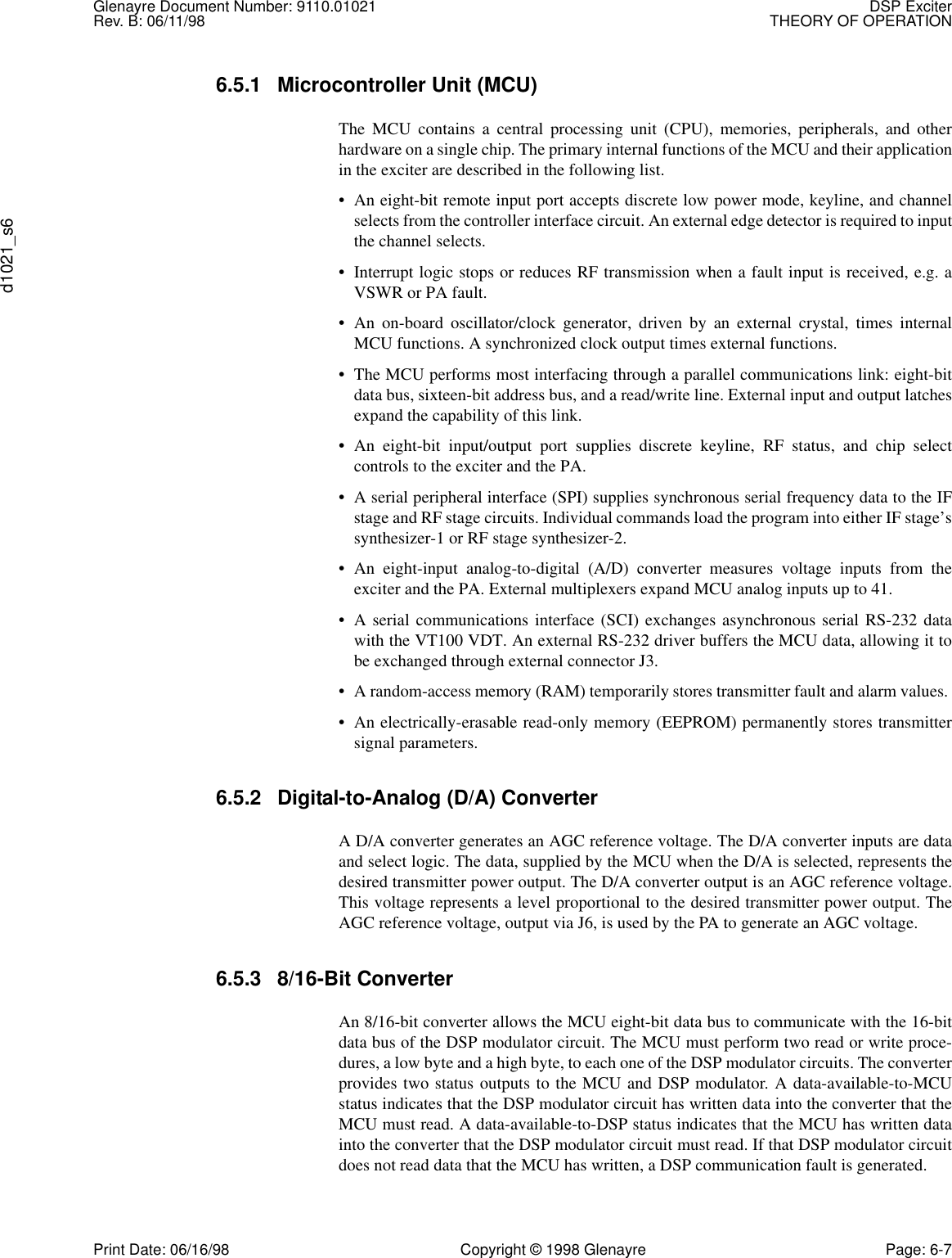 Glenayre Document Number: 9110.01021 DSP ExciterRev. B: 06/11/98 THEORY OF OPERATIONd1021_s6Print Date: 06/16/98 Copyright © 1998 Glenayre Page: 6-76.5.1 Microcontroller Unit (MCU) The MCU contains a central processing unit (CPU), memories, peripherals, and otherhardware on a single chip. The primary internal functions of the MCU and their applicationin the exciter are described in the following list. • An eight-bit remote input port accepts discrete low power mode, keyline, and channelselects from the controller interface circuit. An external edge detector is required to inputthe channel selects. • Interrupt logic stops or reduces RF transmission when a fault input is received, e.g. aVSWR or PA fault. • An on-board oscillator/clock generator, driven by an external crystal, times internalMCU functions. A synchronized clock output times external functions. • The MCU performs most interfacing through a parallel communications link: eight-bitdata bus, sixteen-bit address bus, and a read/write line. External input and output latchesexpand the capability of this link. • An eight-bit input/output port supplies discrete keyline, RF status, and chip selectcontrols to the exciter and the PA. • A serial peripheral interface (SPI) supplies synchronous serial frequency data to the IFstage and RF stage circuits. Individual commands load the program into either IF stage’ssynthesizer-1 or RF stage synthesizer-2. • An eight-input analog-to-digital (A/D) converter measures voltage inputs from theexciter and the PA. External multiplexers expand MCU analog inputs up to 41. • A serial communications interface (SCI) exchanges asynchronous serial RS-232 datawith the VT100 VDT. An external RS-232 driver buffers the MCU data, allowing it tobe exchanged through external connector J3. • A random-access memory (RAM) temporarily stores transmitter fault and alarm values. • An electrically-erasable read-only memory (EEPROM) permanently stores transmittersignal parameters. 6.5.2 Digital-to-Analog (D/A) Converter A D/A converter generates an AGC reference voltage. The D/A converter inputs are dataand select logic. The data, supplied by the MCU when the D/A is selected, represents thedesired transmitter power output. The D/A converter output is an AGC reference voltage.This voltage represents a level proportional to the desired transmitter power output. TheAGC reference voltage, output via J6, is used by the PA to generate an AGC voltage. 6.5.3 8/16-Bit Converter An 8/16-bit converter allows the MCU eight-bit data bus to communicate with the 16-bitdata bus of the DSP modulator circuit. The MCU must perform two read or write proce-dures, a low byte and a high byte, to each one of the DSP modulator circuits. The converterprovides two status outputs to the MCU and DSP modulator. A data-available-to-MCUstatus indicates that the DSP modulator circuit has written data into the converter that theMCU must read. A data-available-to-DSP status indicates that the MCU has written datainto the converter that the DSP modulator circuit must read. If that DSP modulator circuitdoes not read data that the MCU has written, a DSP communication fault is generated. 