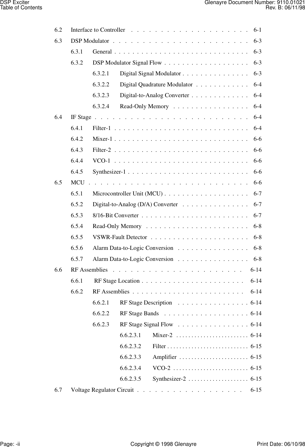 DSP Exciter Glenayre Document Number: 9110.01021Table of Contents Rev. B: 06/11/98Page: -ii Copyright © 1998 Glenayre Print Date: 06/10/986.2  Interface to Controller    .   .   .   .   .   .   .   .   .   .   .   .   .   .   .   .   .   .   .   .    6-16.3  DSP Modulator  .   .   .   .   .   .   .   .   .   .   .   .   .   .   .   .   .   .   .   .   .   .   .    6-36.3.1  General  .  .  .  .  .  .  .  .  .  .  .  .  .  .  .  .  .  .  .  .  .  .  .  .  .  .  .  .  .  .    6-36.3.2  DSP Modulator Signal Flow  .  .  .  .  .  .  .  .  .  .  .  .  .  .  .  .  .  .  .    6-36.3.2.1  Digital Signal Modulator .  .  .  .  .  .  .  .  .  .  .  .  .  .  .    6-36.3.2.2  Digital Quadrature Modulator  .  .  .  .  .  .  .  .  .  .  .  .    6-46.3.2.3  Digital-to-Analog Converter  .  .  .  .  .  .  .  .  .  .  .  .  .    6-46.3.2.4  Read-Only Memory   .  .  .  .  .  .  .  .  .  .  .  .  .  .  .  .  .    6-46.4  IF Stage  .   .   .   .   .   .   .   .   .   .   .   .   .   .   .   .   .   .   .   .   .   .   .   .   .   .    6-46.4.1  Filter-1  .  .  .  .  .  .  .  .  .  .  .  .  .  .  .  .  .  .  .  .  .  .  .  .  .  .  .  .  .  .    6-46.4.2  Mixer-1 .  .  .  .  .  .  .  .  .  .  .  .  .  .  .  .  .  .  .  .  .  .  .  .  .  .  .  .  .  .    6-66.4.3  Filter-2  .  .  .  .  .  .  .  .  .  .  .  .  .  .  .  .  .  .  .  .  .  .  .  .  .  .  .  .  .  .    6-66.4.4  VCO-1  .  .  .  .  .  .  .  .  .  .  .  .  .  .  .  .  .  .  .  .  .  .  .  .  .  .  .  .  .  .    6-66.4.5  Synthesizer-1 .  .  .  .  .  .  .  .  .  .  .  .  .  .  .  .  .  .  .  .  .  .  .  .  .  .  .    6-66.5  MCU   .   .   .   .   .   .   .   .   .   .   .   .   .   .   .   .   .   .   .   .   .   .   .   .   .   .   .    6-66.5.1  Microcontroller Unit (MCU) .  .  .  .  .  .  .  .  .  .  .  .  .  .  .  .  .  .  .    6-76.5.2  Digital-to-Analog (D/A) Converter   .  .  .  .  .  .  .  .  .  .  .  .  .  .  .    6-76.5.3  8/16-Bit Converter  .  .  .  .  .  .  .  .  .  .  .  .  .  .  .  .  .  .  .  .  .  .  .  .    6-76.5.4  Read-Only Memory   .  .  .  .  .  .  .  .  .  .  .  .  .  .  .  .  .  .  .  .  .  .  .    6-86.5.5  VSWR-Fault Detector  .  .  .  .  .  .  .  .  .  .  .  .  .  .  .  .  .  .  .  .  .  .    6-86.5.6  Alarm Data-to-Logic Conversion   .  .  .  .  .  .  .  .  .  .  .  .  .  .  .  .    6-86.5.7  Alarm Data-to-Logic Conversion   .  .  .  .  .  .  .  .  .  .  .  .  .  .  .  .    6-86.6  RF Assemblies   .   .   .   .   .   .   .   .   .   .   .   .   .   .   .   .   .   .   .   .   .   .      6-146.6.1   RF Stage Location .  .  .  .  .  .  .  .  .  .  .  .  .  .  .  .  .  .  .  .  .  .  .     6-146.6.2  RF Assemblies  .  .  .  .  .  .  .  .  .  .  .  .  .  .  .  .  .  .  .  .  .  .  .  .  .     6-146.6.2.1  RF Stage Description    .  .  .  .  .  .  .  .  .  .  .  .  .  .  .  .  6-146.6.2.2  RF Stage Bands   .  .  .  .  .  .  .  .  .  .  .  .  .  .  .  .  .  .  .  6-146.6.2.3  RF Stage Signal Flow   .  .  .  .  .  .  .  .  .  .  .  .  .  .  .  .  6-146.6.2.3.1  Mixer-2   . . . . . . . . . . . . . . . . . . . . . . . .  6-146.6.2.3.2  Filter . . . . . . . . . . . . . . . . . . . . . . . . . . .  6-156.6.2.3.3  Amplifier  . . . . . . . . . . . . . . . . . . . . . . .  6-156.6.2.3.4  VCO-2  . . . . . . . . . . . . . . . . . . . . . . . . .  6-156.6.2.3.5  Synthesizer-2  . . . . . . . . . . . . . . . . . . . .  6-156.7  Voltage Regulator Circuit  .   .   .   .   .   .   .   .   .   .   .   .   .   .   .   .   .   .      6-15