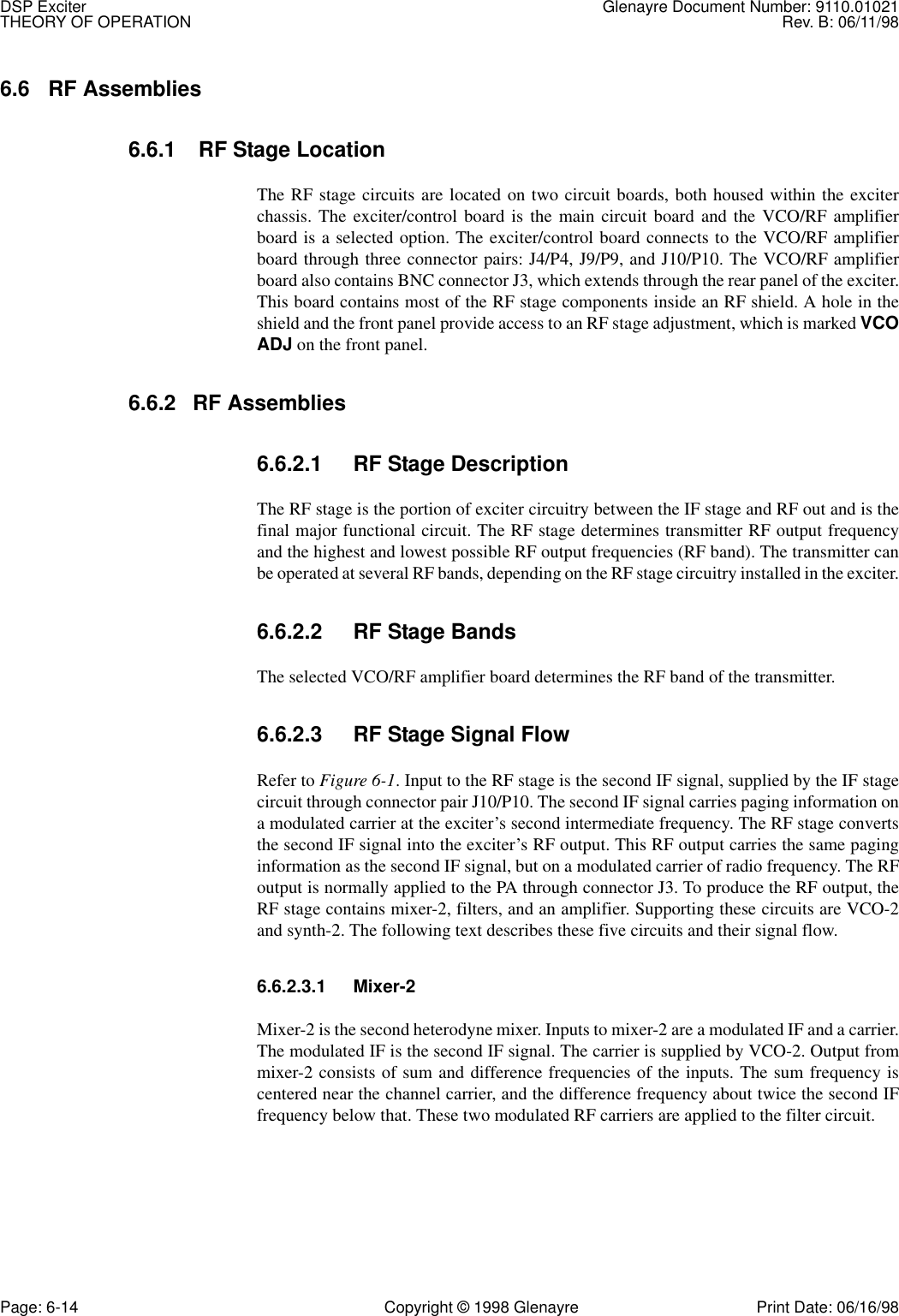 DSP Exciter Glenayre Document Number: 9110.01021THEORY OF OPERATION Rev. B: 06/11/98Page: 6-14 Copyright © 1998 Glenayre Print Date: 06/16/986.6 RF Assemblies6.6.1  RF Stage LocationThe RF stage circuits are located on two circuit boards, both housed within the exciterchassis. The exciter/control board is the main circuit board and the VCO/RF amplifierboard is a selected option. The exciter/control board connects to the VCO/RF amplifierboard through three connector pairs: J4/P4, J9/P9, and J10/P10. The VCO/RF amplifierboard also contains BNC connector J3, which extends through the rear panel of the exciter.This board contains most of the RF stage components inside an RF shield. A hole in theshield and the front panel provide access to an RF stage adjustment, which is marked VCOADJ on the front panel.6.6.2 RF Assemblies6.6.2.1 RF Stage DescriptionThe RF stage is the portion of exciter circuitry between the IF stage and RF out and is thefinal major functional circuit. The RF stage determines transmitter RF output frequencyand the highest and lowest possible RF output frequencies (RF band). The transmitter canbe operated at several RF bands, depending on the RF stage circuitry installed in the exciter.6.6.2.2 RF Stage BandsThe selected VCO/RF amplifier board determines the RF band of the transmitter.6.6.2.3 RF Stage Signal FlowRefer to Figure 6-1. Input to the RF stage is the second IF signal, supplied by the IF stagecircuit through connector pair J10/P10. The second IF signal carries paging information ona modulated carrier at the exciter’s second intermediate frequency. The RF stage convertsthe second IF signal into the exciter’s RF output. This RF output carries the same paginginformation as the second IF signal, but on a modulated carrier of radio frequency. The RFoutput is normally applied to the PA through connector J3. To produce the RF output, theRF stage contains mixer-2, filters, and an amplifier. Supporting these circuits are VCO-2and synth-2. The following text describes these five circuits and their signal flow.6.6.2.3.1 Mixer-2Mixer-2 is the second heterodyne mixer. Inputs to mixer-2 are a modulated IF and a carrier.The modulated IF is the second IF signal. The carrier is supplied by VCO-2. Output frommixer-2 consists of sum and difference frequencies of the inputs. The sum frequency iscentered near the channel carrier, and the difference frequency about twice the second IFfrequency below that. These two modulated RF carriers are applied to the filter circuit.