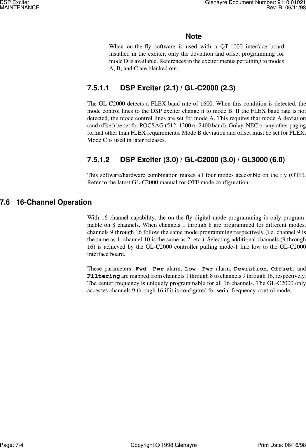 DSP Exciter Glenayre Document Number: 9110.01021MAINTENANCE Rev. B: 06/11/98Page: 7-4 Copyright © 1998 Glenayre Print Date: 06/16/98NoteWhen on-the-fly software is used with a QT-1000 interface boardinstalled in the exciter, only the deviation and offset programming formode D is available. References in the exciter menus pertaining to modesA, B, and C are blanked out.7.5.1.1 DSP Exciter (2.1) / GL-C2000 (2.3)The GL-C2000 detects a FLEX baud rate of 1600. When this condition is detected, themode control lines to the DSP exciter change it to mode B. If the FLEX baud rate is notdetected, the mode control lines are set for mode A. This requires that mode A deviation(and offset) be set for POCSAG (512, 1200 or 2400 baud), Golay, NEC or any other pagingformat other than FLEX requirements. Mode B deviation and offset must be set for FLEX.Mode C is used in later releases.7.5.1.2 DSP Exciter (3.0) / GL-C2000 (3.0) / GL3000 (6.0)This software/hardware combination makes all four modes accessible on the fly (OTF).Refer to the latest GL-C2000 manual for OTF mode configuration.7.6 16-Channel OperationWith 16-channel capability, the on-the-fly digital mode programming is only program-mable on 8 channels. When channels 1 through 8 are programmed for different modes,channels 9 through 16 follow the same mode programming respectively (i.e. channel 9 isthe same as 1, channel 10 is the same as 2, etc.). Selecting additional channels (9 through16) is achieved by the GL-C2000 controller pulling mode-1 line low to the GL-C2000interface board.These parameters: Fwd Pwr alarm, Low Pwr alarm, Deviation, Offset, andFiltering are mapped from channels 1 through 8 to channels 9 through 16, respectively.The center frequency is uniquely programmable for all 16 channels. The GL-C2000 onlyaccesses channels 9 through 16 if it is configured for serial frequency-control mode.