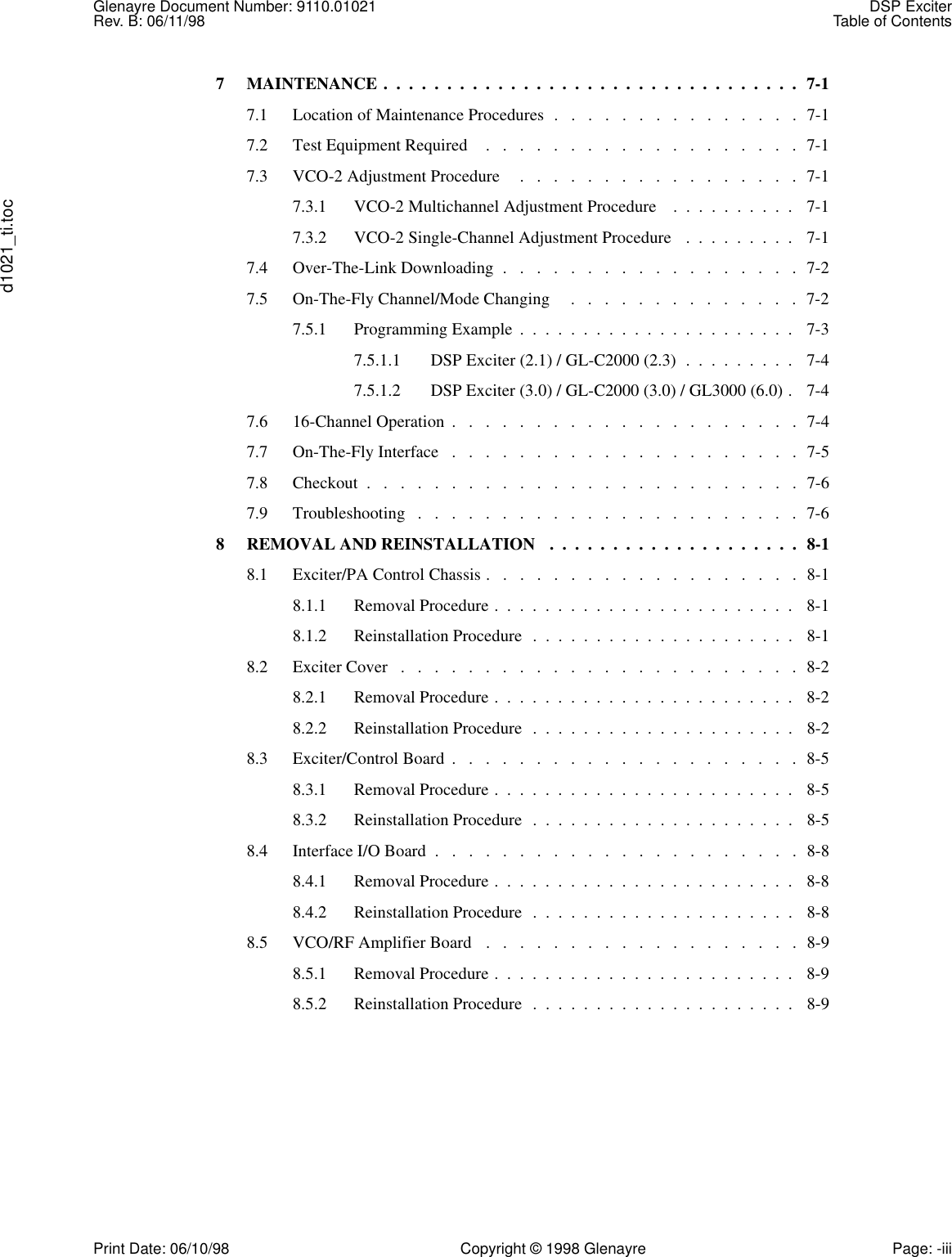 Glenayre Document Number: 9110.01021 DSP ExciterRev. B: 06/11/98 Table of Contentsd1021_ti.tocPrint Date: 06/10/98 Copyright © 1998 Glenayre Page: -iii7  MAINTENANCE .  .  .  .  .  .  .  .  .  .  .  .  .  .  .  .  .  .  .  .  .  .  .  .  .  .  .  .  .  .  .  .  .  7-17.1  Location of Maintenance Procedures  .   .   .   .   .   .   .   .   .   .   .   .   .   .   .  7-17.2  Test Equipment Required    .   .   .   .   .   .   .   .   .   .   .   .   .   .   .   .   .   .   .  7-17.3  VCO-2 Adjustment Procedure     .   .   .   .   .   .   .   .   .   .   .   .   .   .   .   .   .  7-17.3.1  VCO-2 Multichannel Adjustment Procedure    .  .  .  .  .  .  .  .  .  .   7-17.3.2  VCO-2 Single-Channel Adjustment Procedure   .  .  .  .  .  .  .  .  .   7-17.4  Over-The-Link Downloading  .   .   .   .   .   .   .   .   .   .   .   .   .   .   .   .   .   .  7-27.5  On-The-Fly Channel/Mode Changing     .   .   .   .   .   .   .   .   .   .   .   .   .   .  7-27.5.1  Programming Example  .  .  .  .  .  .  .  .  .  .  .  .  .  .  .  .  .  .  .  .  .  .   7-37.5.1.1  DSP Exciter (2.1) / GL-C2000 (2.3)  .  .  .  .  .  .  .  .  .   7-47.5.1.2  DSP Exciter (3.0) / GL-C2000 (3.0) / GL3000 (6.0) .   7-47.6  16-Channel Operation  .   .   .   .   .   .   .   .   .   .   .   .   .   .   .   .   .   .   .   .   .  7-47.7  On-The-Fly Interface   .   .   .   .   .   .   .   .   .   .   .   .   .   .   .   .   .   .   .   .   .  7-57.8  Checkout  .   .   .   .   .   .   .   .   .   .   .   .   .   .   .   .   .   .   .   .   .   .   .   .   .   .  7-67.9  Troubleshooting   .   .   .   .   .   .   .   .   .   .   .   .   .   .   .   .   .   .   .   .   .   .   .  7-68  REMOVAL AND REINSTALLATION   .  .  .  .  .  .  .  .  .  .  .  .  .  .  .  .  .  .  .  .  8-18.1  Exciter/PA Control Chassis .   .   .   .   .   .   .   .   .   .   .   .   .   .   .   .   .   .   .  8-18.1.1  Removal Procedure .  .  .  .  .  .  .  .  .  .  .  .  .  .  .  .  .  .  .  .  .  .  .  .   8-18.1.2  Reinstallation Procedure  .  .  .  .  .  .  .  .  .  .  .  .  .  .  .  .  .  .  .  .  .   8-18.2  Exciter Cover   .   .   .   .   .   .   .   .   .   .   .   .   .   .   .   .   .   .   .   .   .   .   .   .  8-28.2.1  Removal Procedure .  .  .  .  .  .  .  .  .  .  .  .  .  .  .  .  .  .  .  .  .  .  .  .   8-28.2.2  Reinstallation Procedure  .  .  .  .  .  .  .  .  .  .  .  .  .  .  .  .  .  .  .  .  .   8-28.3  Exciter/Control Board  .   .   .   .   .   .   .   .   .   .   .   .   .   .   .   .   .   .   .   .   .  8-58.3.1  Removal Procedure .  .  .  .  .  .  .  .  .  .  .  .  .  .  .  .  .  .  .  .  .  .  .  .   8-58.3.2  Reinstallation Procedure  .  .  .  .  .  .  .  .  .  .  .  .  .  .  .  .  .  .  .  .  .   8-58.4  Interface I/O Board  .   .   .   .   .   .   .   .   .   .   .   .   .   .   .   .   .   .   .   .   .   .  8-88.4.1  Removal Procedure .  .  .  .  .  .  .  .  .  .  .  .  .  .  .  .  .  .  .  .  .  .  .  .   8-88.4.2  Reinstallation Procedure  .  .  .  .  .  .  .  .  .  .  .  .  .  .  .  .  .  .  .  .  .   8-88.5  VCO/RF Amplifier Board   .   .   .   .   .   .   .   .   .   .   .   .   .   .   .   .   .   .   .  8-98.5.1  Removal Procedure .  .  .  .  .  .  .  .  .  .  .  .  .  .  .  .  .  .  .  .  .  .  .  .   8-98.5.2  Reinstallation Procedure  .  .  .  .  .  .  .  .  .  .  .  .  .  .  .  .  .  .  .  .  .   8-9