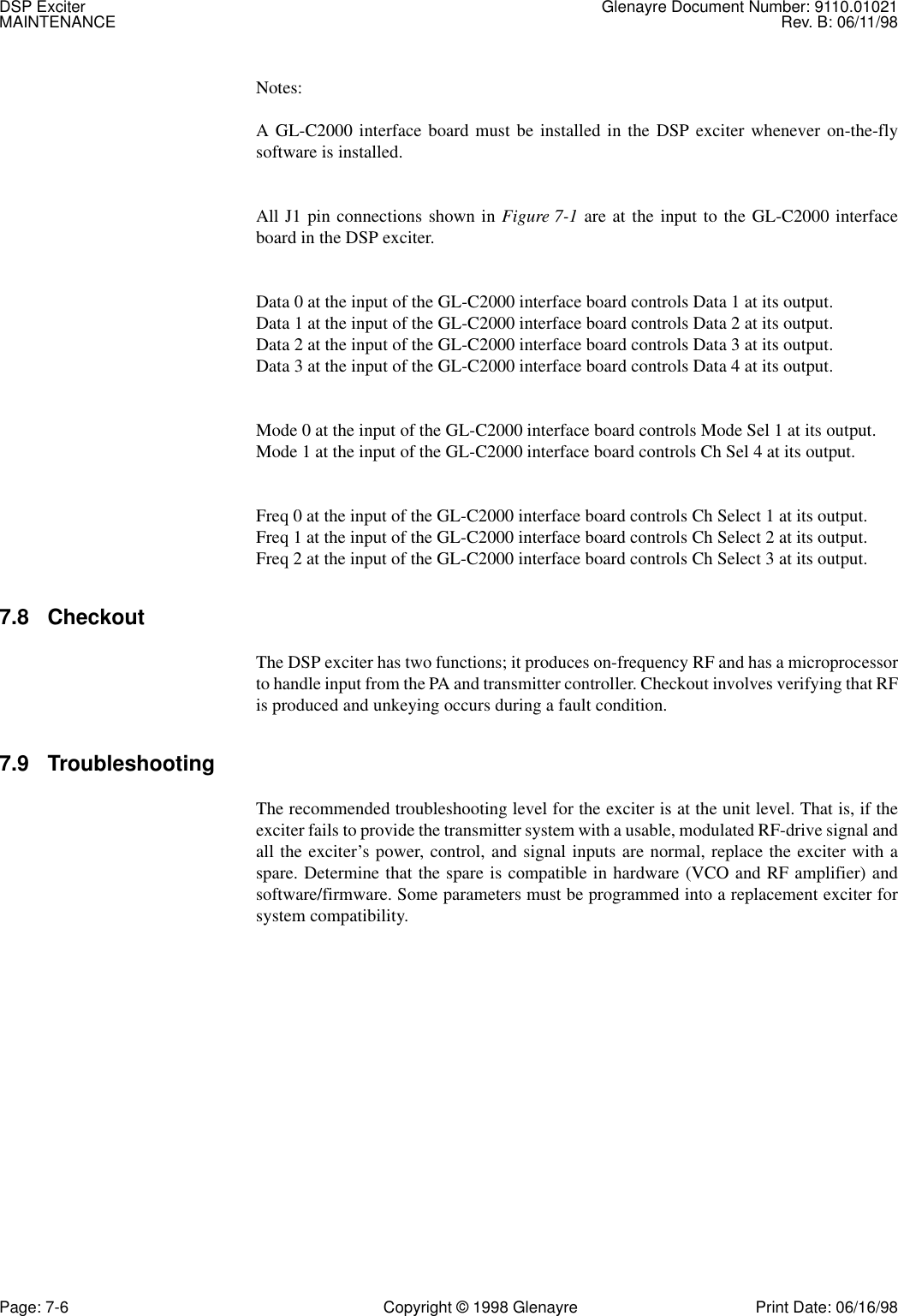 DSP Exciter Glenayre Document Number: 9110.01021MAINTENANCE Rev. B: 06/11/98Page: 7-6 Copyright © 1998 Glenayre Print Date: 06/16/98Notes:A GL-C2000 interface board must be installed in the DSP exciter whenever on-the-flysoftware is installed.All J1 pin connections shown in Figure 7-1 are at the input to the GL-C2000 interfaceboard in the DSP exciter.Data 0 at the input of the GL-C2000 interface board controls Data 1 at its output.Data 1 at the input of the GL-C2000 interface board controls Data 2 at its output.Data 2 at the input of the GL-C2000 interface board controls Data 3 at its output.Data 3 at the input of the GL-C2000 interface board controls Data 4 at its output.Mode 0 at the input of the GL-C2000 interface board controls Mode Sel 1 at its output.Mode 1 at the input of the GL-C2000 interface board controls Ch Sel 4 at its output.Freq 0 at the input of the GL-C2000 interface board controls Ch Select 1 at its output.Freq 1 at the input of the GL-C2000 interface board controls Ch Select 2 at its output.Freq 2 at the input of the GL-C2000 interface board controls Ch Select 3 at its output.7.8 CheckoutThe DSP exciter has two functions; it produces on-frequency RF and has a microprocessorto handle input from the PA and transmitter controller. Checkout involves verifying that RFis produced and unkeying occurs during a fault condition.7.9 TroubleshootingThe recommended troubleshooting level for the exciter is at the unit level. That is, if theexciter fails to provide the transmitter system with a usable, modulated RF-drive signal andall the exciter’s power, control, and signal inputs are normal, replace the exciter with aspare. Determine that the spare is compatible in hardware (VCO and RF amplifier) andsoftware/firmware. Some parameters must be programmed into a replacement exciter forsystem compatibility.