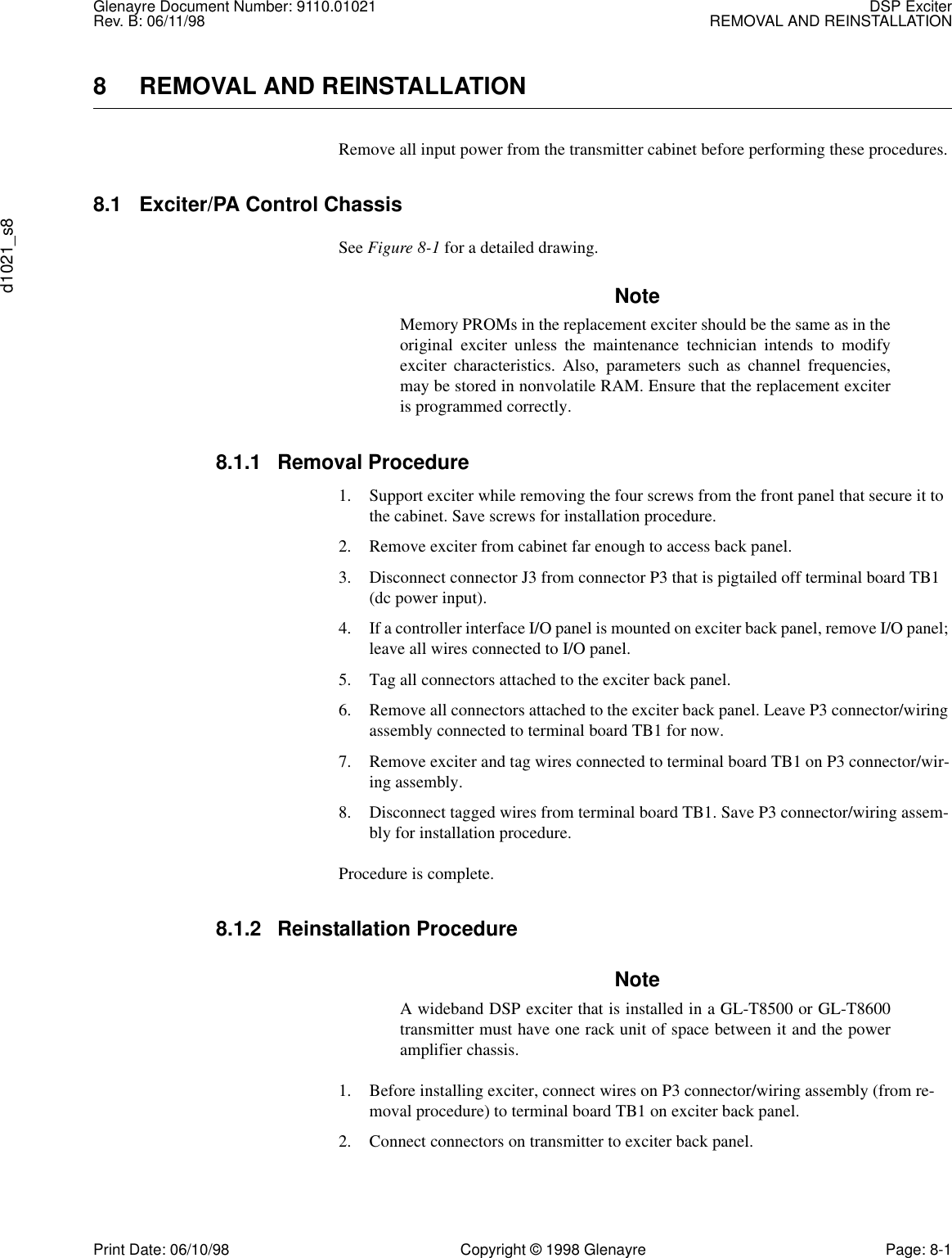 Glenayre Document Number: 9110.01021 DSP ExciterRev. B: 06/11/98 REMOVAL AND REINSTALLATIONd1021_s8Print Date: 06/10/98 Copyright © 1998 Glenayre Page: 8-18 REMOVAL AND REINSTALLATIONRemove all input power from the transmitter cabinet before performing these procedures. 8.1 Exciter/PA Control ChassisSee Figure 8-1 for a detailed drawing.NoteMemory PROMs in the replacement exciter should be the same as in theoriginal exciter unless the maintenance technician intends to modifyexciter characteristics. Also, parameters such as channel frequencies,may be stored in nonvolatile RAM. Ensure that the replacement exciteris programmed correctly. 8.1.1 Removal Procedure1. Support exciter while removing the four screws from the front panel that secure it to the cabinet. Save screws for installation procedure.2. Remove exciter from cabinet far enough to access back panel.3. Disconnect connector J3 from connector P3 that is pigtailed off terminal board TB1 (dc power input).4. If a controller interface I/O panel is mounted on exciter back panel, remove I/O panel; leave all wires connected to I/O panel.5. Tag all connectors attached to the exciter back panel.6. Remove all connectors attached to the exciter back panel. Leave P3 connector/wiring assembly connected to terminal board TB1 for now.7. Remove exciter and tag wires connected to terminal board TB1 on P3 connector/wir-ing assembly.8. Disconnect tagged wires from terminal board TB1. Save P3 connector/wiring assem-bly for installation procedure.Procedure is complete.8.1.2 Reinstallation ProcedureNoteA wideband DSP exciter that is installed in a GL-T8500 or GL-T8600transmitter must have one rack unit of space between it and the poweramplifier chassis.1. Before installing exciter, connect wires on P3 connector/wiring assembly (from re-moval procedure) to terminal board TB1 on exciter back panel. 2. Connect connectors on transmitter to exciter back panel.