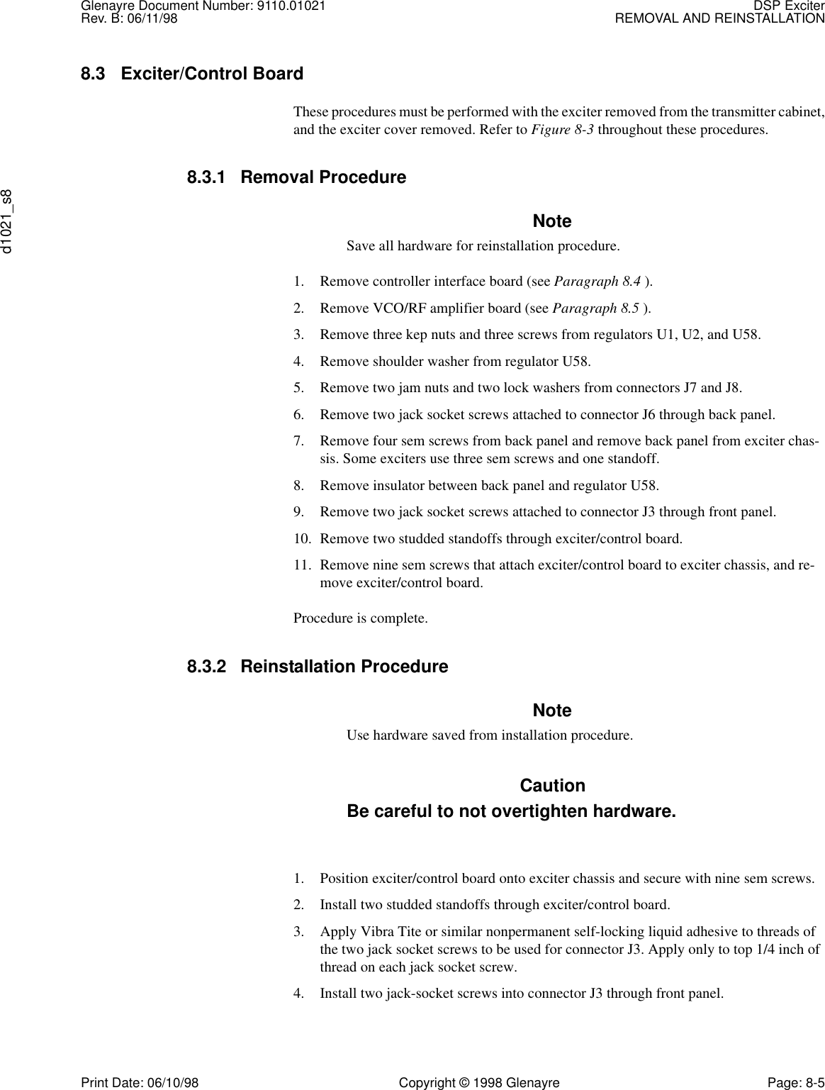 Glenayre Document Number: 9110.01021 DSP ExciterRev. B: 06/11/98 REMOVAL AND REINSTALLATIONd1021_s8Print Date: 06/10/98 Copyright © 1998 Glenayre Page: 8-58.3 Exciter/Control BoardThese procedures must be performed with the exciter removed from the transmitter cabinet,and the exciter cover removed. Refer to Figure 8-3 throughout these procedures. 8.3.1 Removal ProcedureNoteSave all hardware for reinstallation procedure.1. Remove controller interface board (see Paragraph 8.4 ).2. Remove VCO/RF amplifier board (see Paragraph 8.5 ).3. Remove three kep nuts and three screws from regulators U1, U2, and U58.4. Remove shoulder washer from regulator U58.5. Remove two jam nuts and two lock washers from connectors J7 and J8.6. Remove two jack socket screws attached to connector J6 through back panel.7. Remove four sem screws from back panel and remove back panel from exciter chas-sis. Some exciters use three sem screws and one standoff.8. Remove insulator between back panel and regulator U58.9. Remove two jack socket screws attached to connector J3 through front panel.10. Remove two studded standoffs through exciter/control board.11. Remove nine sem screws that attach exciter/control board to exciter chassis, and re-move exciter/control board.Procedure is complete.8.3.2 Reinstallation ProcedureNoteUse hardware saved from installation procedure.CautionBe careful to not overtighten hardware.1. Position exciter/control board onto exciter chassis and secure with nine sem screws.2. Install two studded standoffs through exciter/control board.3. Apply Vibra Tite or similar nonpermanent self-locking liquid adhesive to threads of the two jack socket screws to be used for connector J3. Apply only to top 1/4 inch of thread on each jack socket screw.4. Install two jack-socket screws into connector J3 through front panel.