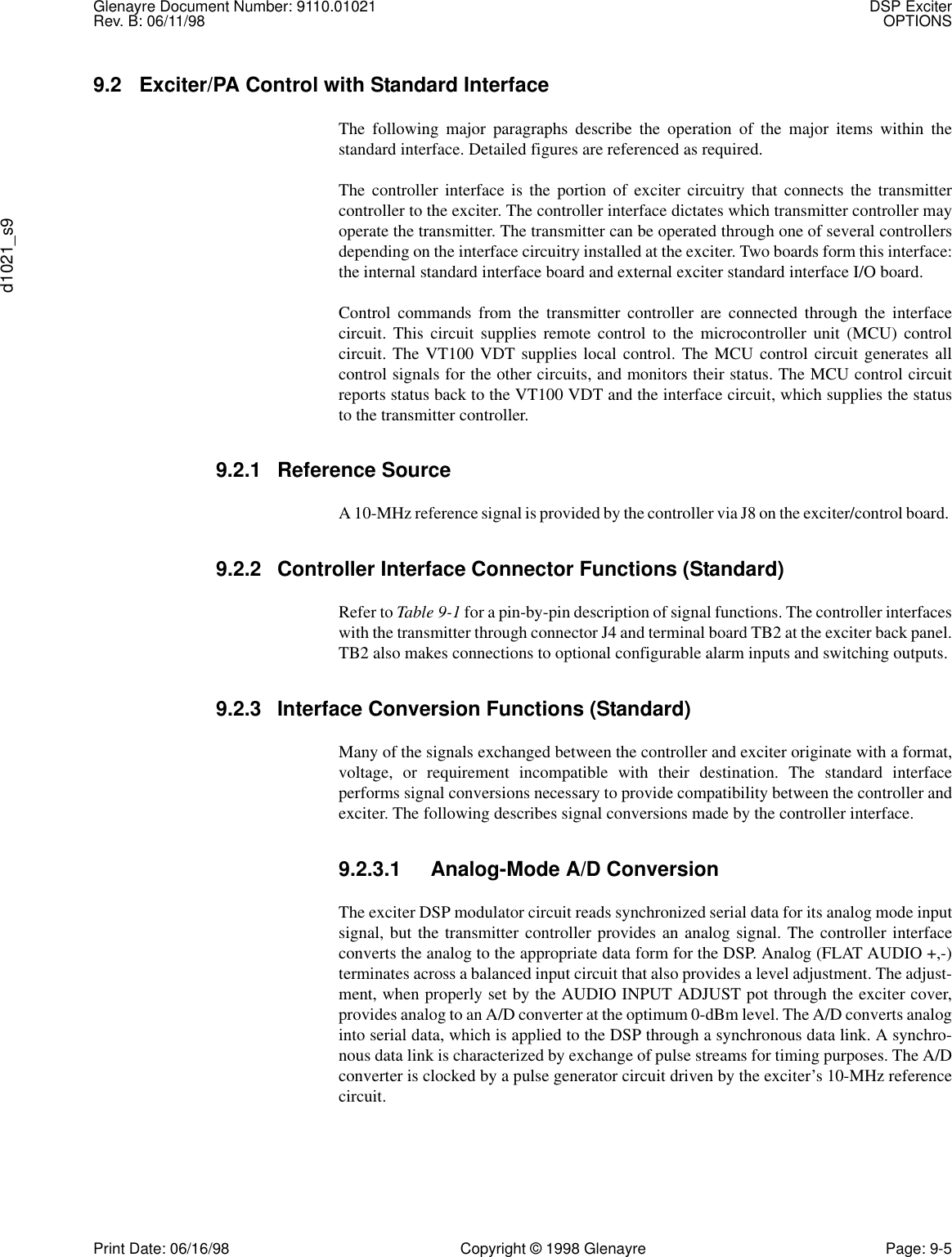 Glenayre Document Number: 9110.01021 DSP ExciterRev. B: 06/11/98 OPTIONSd1021_s9Print Date: 06/16/98 Copyright © 1998 Glenayre Page: 9-59.2 Exciter/PA Control with Standard InterfaceThe following major paragraphs describe the operation of the major items within thestandard interface. Detailed figures are referenced as required.The controller interface is the portion of exciter circuitry that connects the transmittercontroller to the exciter. The controller interface dictates which transmitter controller mayoperate the transmitter. The transmitter can be operated through one of several controllersdepending on the interface circuitry installed at the exciter. Two boards form this interface:the internal standard interface board and external exciter standard interface I/O board.Control commands from the transmitter controller are connected through the interfacecircuit. This circuit supplies remote control to the microcontroller unit (MCU) controlcircuit. The VT100 VDT supplies local control. The MCU control circuit generates allcontrol signals for the other circuits, and monitors their status. The MCU control circuitreports status back to the VT100 VDT and the interface circuit, which supplies the statusto the transmitter controller.9.2.1 Reference SourceA 10-MHz reference signal is provided by the controller via J8 on the exciter/control board. 9.2.2 Controller Interface Connector Functions (Standard)Refer to Table 9-1 for a pin-by-pin description of signal functions. The controller interfaceswith the transmitter through connector J4 and terminal board TB2 at the exciter back panel.TB2 also makes connections to optional configurable alarm inputs and switching outputs. 9.2.3 Interface Conversion Functions (Standard)Many of the signals exchanged between the controller and exciter originate with a format,voltage, or requirement incompatible with their destination. The standard interfaceperforms signal conversions necessary to provide compatibility between the controller andexciter. The following describes signal conversions made by the controller interface. 9.2.3.1 Analog-Mode A/D ConversionThe exciter DSP modulator circuit reads synchronized serial data for its analog mode inputsignal, but the transmitter controller provides an analog signal. The controller interfaceconverts the analog to the appropriate data form for the DSP. Analog (FLAT AUDIO +,-)terminates across a balanced input circuit that also provides a level adjustment. The adjust-ment, when properly set by the AUDIO INPUT ADJUST pot through the exciter cover,provides analog to an A/D converter at the optimum 0-dBm level. The A/D converts analoginto serial data, which is applied to the DSP through a synchronous data link. A synchro-nous data link is characterized by exchange of pulse streams for timing purposes. The A/Dconverter is clocked by a pulse generator circuit driven by the exciter’s 10-MHz referencecircuit.