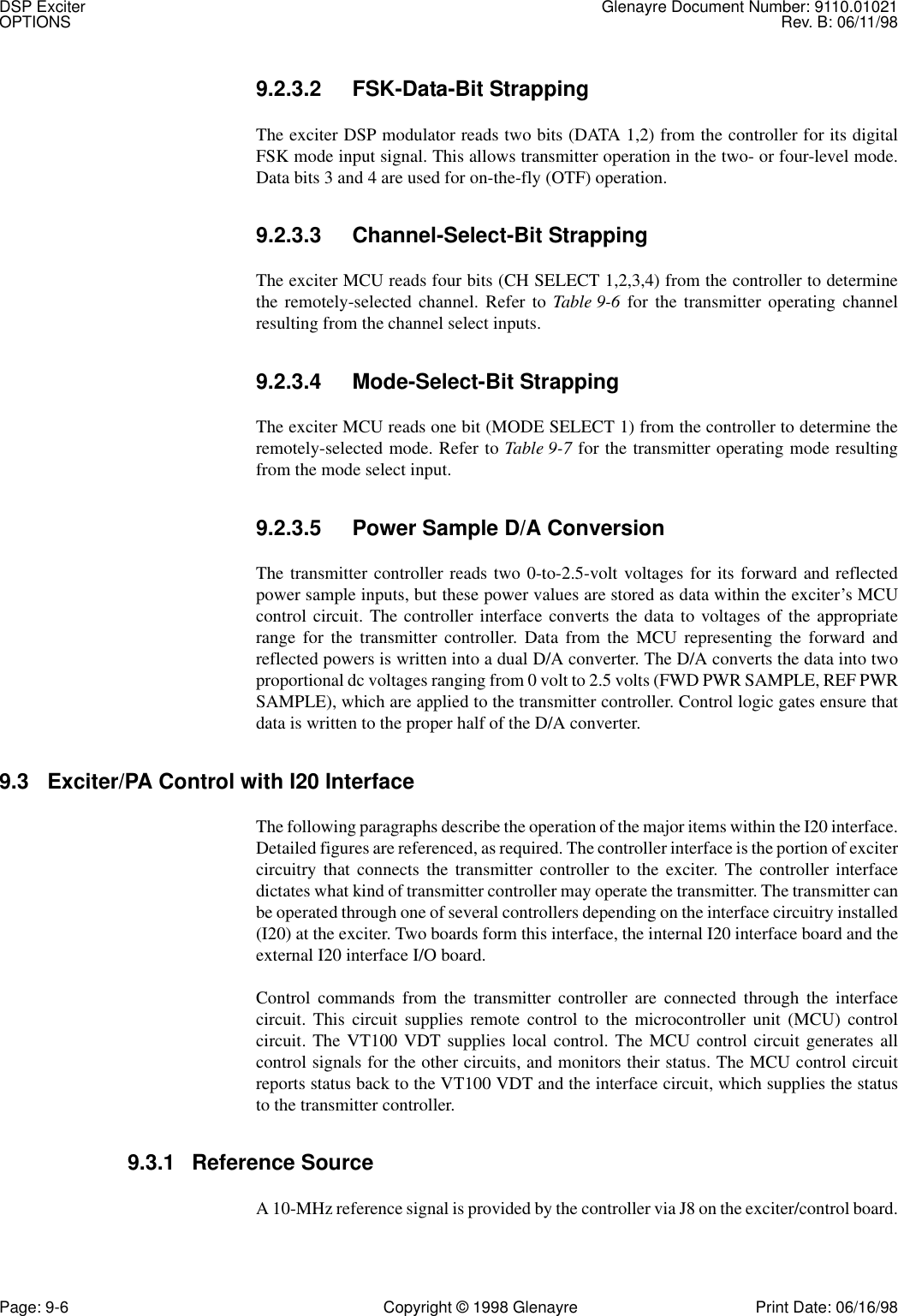 DSP Exciter Glenayre Document Number: 9110.01021OPTIONS Rev. B: 06/11/98Page: 9-6 Copyright © 1998 Glenayre Print Date: 06/16/989.2.3.2 FSK-Data-Bit StrappingThe exciter DSP modulator reads two bits (DATA 1,2) from the controller for its digitalFSK mode input signal. This allows transmitter operation in the two- or four-level mode.Data bits 3 and 4 are used for on-the-fly (OTF) operation.9.2.3.3 Channel-Select-Bit StrappingThe exciter MCU reads four bits (CH SELECT 1,2,3,4) from the controller to determinethe remotely-selected channel. Refer to Table 9-6 for the transmitter operating channelresulting from the channel select inputs.9.2.3.4 Mode-Select-Bit StrappingThe exciter MCU reads one bit (MODE SELECT 1) from the controller to determine theremotely-selected mode. Refer to Table 9-7 for the transmitter operating mode resultingfrom the mode select input.9.2.3.5 Power Sample D/A ConversionThe transmitter controller reads two 0-to-2.5-volt voltages for its forward and reflectedpower sample inputs, but these power values are stored as data within the exciter’s MCUcontrol circuit. The controller interface converts the data to voltages of the appropriaterange for the transmitter controller. Data from the MCU representing the forward andreflected powers is written into a dual D/A converter. The D/A converts the data into twoproportional dc voltages ranging from 0 volt to 2.5 volts (FWD PWR SAMPLE, REF PWRSAMPLE), which are applied to the transmitter controller. Control logic gates ensure thatdata is written to the proper half of the D/A converter.9.3 Exciter/PA Control with I20 InterfaceThe following paragraphs describe the operation of the major items within the I20 interface.Detailed figures are referenced, as required. The controller interface is the portion of excitercircuitry that connects the transmitter controller to the exciter. The controller interfacedictates what kind of transmitter controller may operate the transmitter. The transmitter canbe operated through one of several controllers depending on the interface circuitry installed(I20) at the exciter. Two boards form this interface, the internal I20 interface board and theexternal I20 interface I/O board.Control commands from the transmitter controller are connected through the interfacecircuit. This circuit supplies remote control to the microcontroller unit (MCU) controlcircuit. The VT100 VDT supplies local control. The MCU control circuit generates allcontrol signals for the other circuits, and monitors their status. The MCU control circuitreports status back to the VT100 VDT and the interface circuit, which supplies the statusto the transmitter controller.9.3.1 Reference SourceA 10-MHz reference signal is provided by the controller via J8 on the exciter/control board.