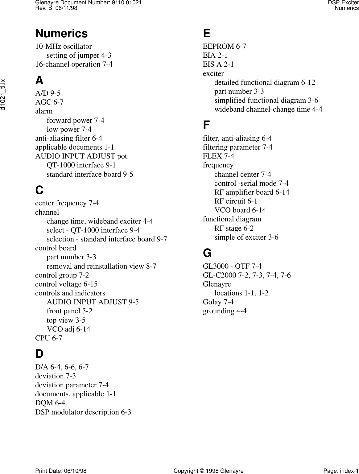 Glenayre Document Number: 9110.01021 DSP ExciterRev. B: 06/11/98 Numericsd1021_ti.ixPrint Date: 06/10/98 Copyright © 1998 Glenayre Page: index-1Numerics10-MHz oscillatorsetting of jumper 4-316-channel operation 7-4AA/D 9-5AGC 6-7alarmforward power 7-4low power 7-4anti-aliasing filter 6-4applicable documents 1-1AUDIO INPUT ADJUST potQT-1000 interface 9-1standard interface board 9-5Ccenter frequency 7-4channelchange time, wideband exciter 4-4select - QT-1000 interface 9-4selection - standard interface board 9-7control boardpart number 3-3removal and reinstallation view 8-7control group 7-2control voltage 6-15controls and indicatorsAUDIO INPUT ADJUST 9-5front panel 5-2top view 3-5VCO adj 6-14CPU 6-7DD/A 6-4, 6-6, 6-7deviation 7-3deviation parameter 7-4documents, applicable 1-1DQM 6-4DSP modulator description 6-3EEEPROM 6-7EIA 2-1EIS A 2-1exciterdetailed functional diagram 6-12part number 3-3simplified functional diagram 3-6wideband channel-change time 4-4Ffilter, anti-aliasing 6-4filtering parameter 7-4FLEX 7-4frequencychannel center 7-4control -serial mode 7-4RF amplifier board 6-14RF circuit 6-1VCO board 6-14functional diagramRF stage 6-2simple of exciter 3-6GGL3000 - OTF 7-4GL-C2000 7-2, 7-3, 7-4, 7-6Glenayrelocations 1-1, 1-2Golay 7-4grounding 4-4