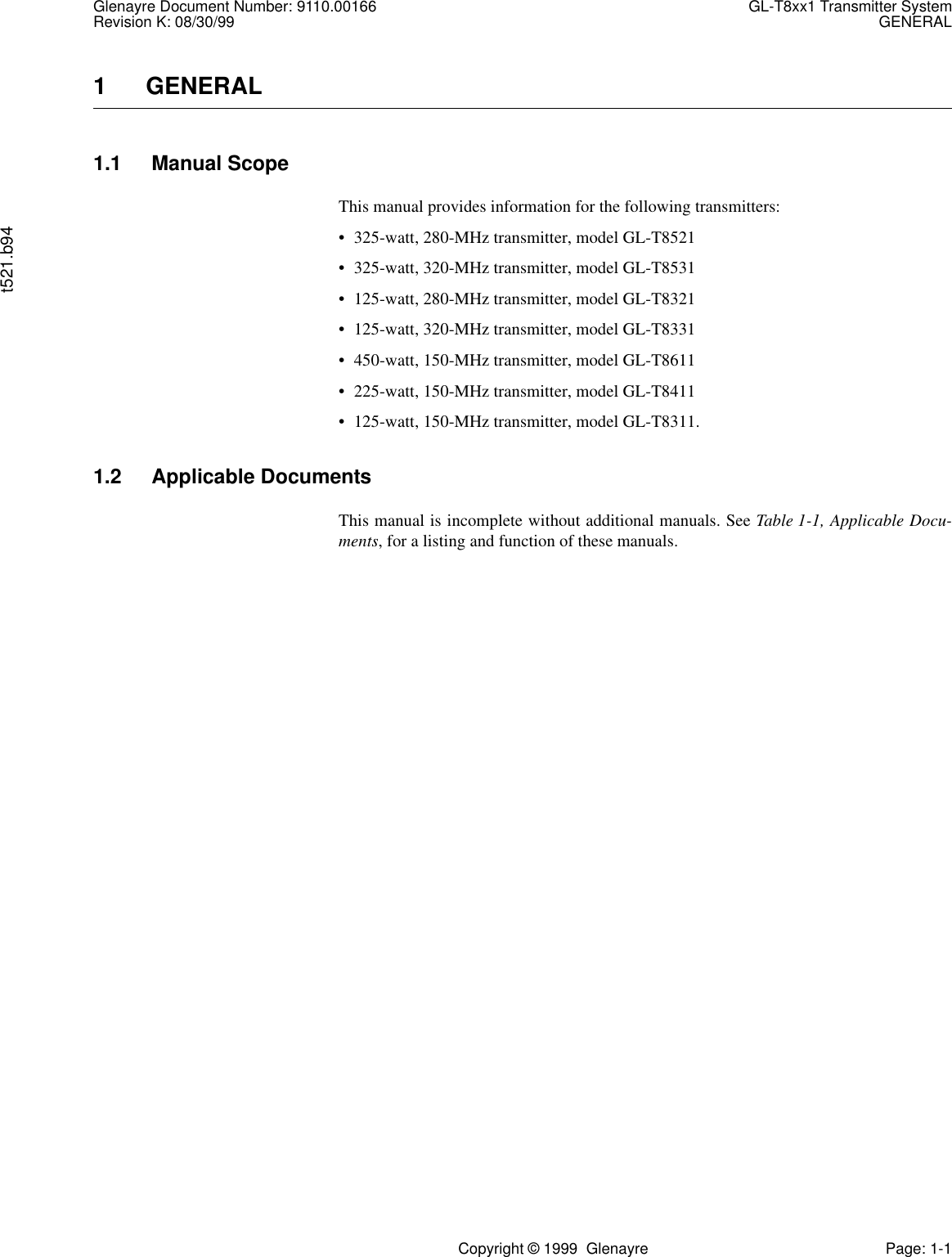 Glenayre Document Number: 9110.00166 GL-T8xx1 Transmitter SystemRevision K: 08/30/99 GENERALt521.b94Copyright © 1999  Glenayre Page: 1-11  GENERAL1.1 Manual ScopeThis manual provides information for the following transmitters:• 325-watt, 280-MHz transmitter, model GL-T8521 • 325-watt, 320-MHz transmitter, model GL-T8531• 125-watt, 280-MHz transmitter, model GL-T8321• 125-watt, 320-MHz transmitter, model GL-T8331 • 450-watt, 150-MHz transmitter, model GL-T8611 • 225-watt, 150-MHz transmitter, model GL-T8411• 125-watt, 150-MHz transmitter, model GL-T8311.1.2 Applicable DocumentsThis manual is incomplete without additional manuals. See Table 1-1, Applicable Docu-ments, for a listing and function of these manuals.