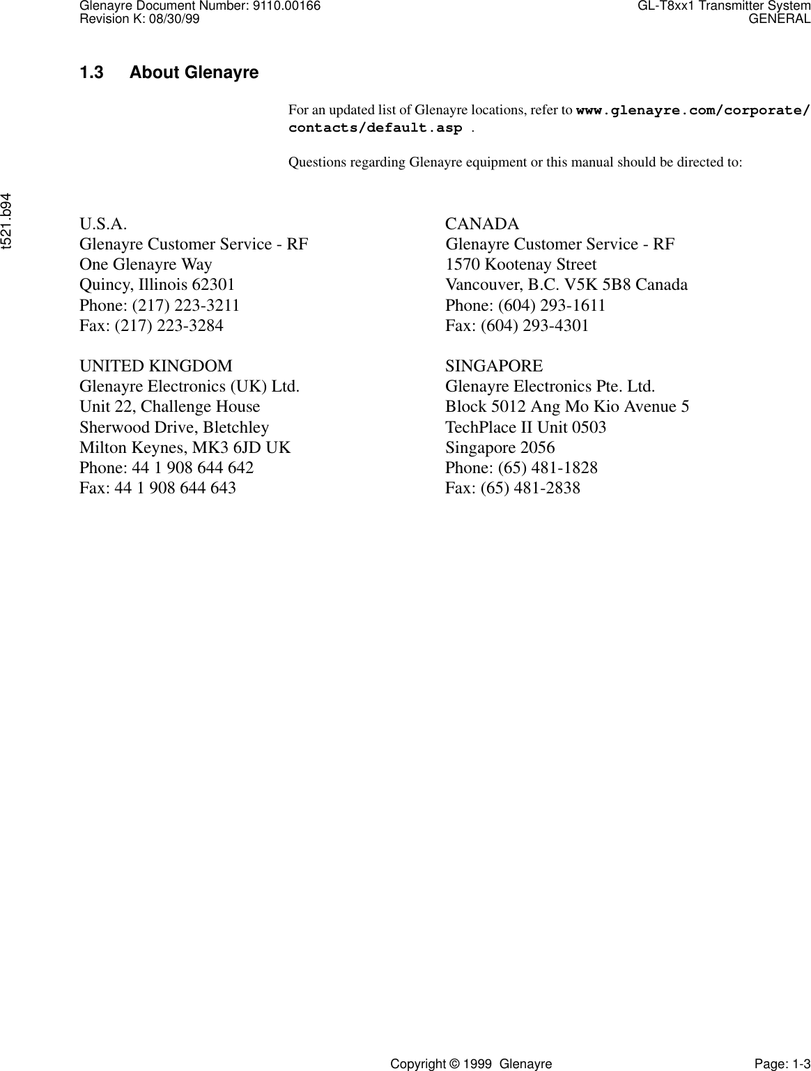 Glenayre Document Number: 9110.00166 GL-T8xx1 Transmitter SystemRevision K: 08/30/99 GENERALt521.b94Copyright © 1999  Glenayre Page: 1-31.3 About Glenayre For an updated list of Glenayre locations, refer to www.glenayre.com/corporate/contacts/default.asp .Questions regarding Glenayre equipment or this manual should be directed to:U.S.A. CANADAGlenayre Customer Service - RF Glenayre Customer Service - RFOne Glenayre Way 1570 Kootenay StreetQuincy, Illinois 62301 Vancouver, B.C. V5K 5B8 CanadaPhone: (217) 223-3211 Phone: (604) 293-1611Fax: (217) 223-3284 Fax: (604) 293-4301UNITED KINGDOM SINGAPOREGlenayre Electronics (UK) Ltd. Glenayre Electronics Pte. Ltd.Unit 22, Challenge House Block 5012 Ang Mo Kio Avenue 5Sherwood Drive, Bletchley TechPlace II Unit 0503Milton Keynes, MK3 6JD UK Singapore 2056Phone: 44 1 908 644 642 Phone: (65) 481-1828Fax: 44 1 908 644 643 Fax: (65) 481-2838