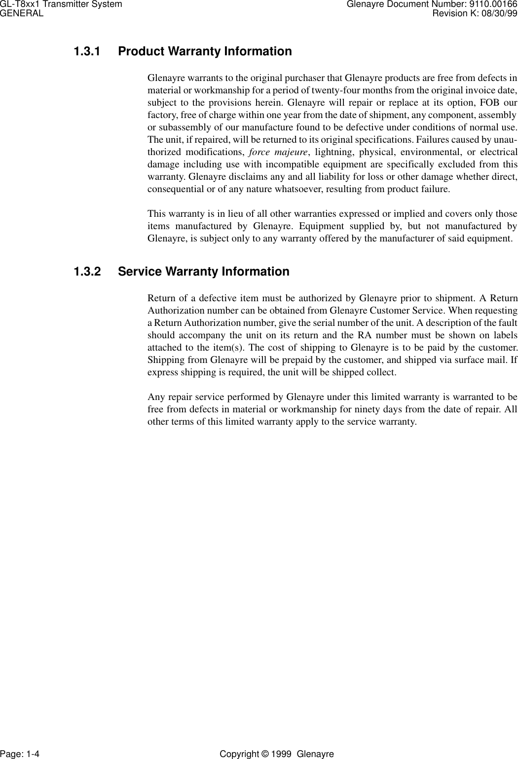 GL-T8xx1 Transmitter System Glenayre Document Number: 9110.00166GENERAL Revision K: 08/30/99Page: 1-4 Copyright © 1999  Glenayre1.3.1 Product Warranty InformationGlenayre warrants to the original purchaser that Glenayre products are free from defects inmaterial or workmanship for a period of twenty-four months from the original invoice date,subject to the provisions herein. Glenayre will repair or replace at its option, FOB ourfactory, free of charge within one year from the date of shipment, any component, assemblyor subassembly of our manufacture found to be defective under conditions of normal use.The unit, if repaired, will be returned to its original specifications. Failures caused by unau-thorized modifications, force majeure, lightning, physical, environmental, or electricaldamage including use with incompatible equipment are specifically excluded from thiswarranty. Glenayre disclaims any and all liability for loss or other damage whether direct,consequential or of any nature whatsoever, resulting from product failure.This warranty is in lieu of all other warranties expressed or implied and covers only thoseitems manufactured by Glenayre. Equipment supplied by, but not manufactured byGlenayre, is subject only to any warranty offered by the manufacturer of said equipment.1.3.2 Service Warranty InformationReturn of a defective item must be authorized by Glenayre prior to shipment. A ReturnAuthorization number can be obtained from Glenayre Customer Service. When requestinga Return Authorization number, give the serial number of the unit. A description of the faultshould accompany the unit on its return and the RA number must be shown on labelsattached to the item(s). The cost of shipping to Glenayre is to be paid by the customer.Shipping from Glenayre will be prepaid by the customer, and shipped via surface mail. Ifexpress shipping is required, the unit will be shipped collect.Any repair service performed by Glenayre under this limited warranty is warranted to befree from defects in material or workmanship for ninety days from the date of repair. Allother terms of this limited warranty apply to the service warranty.