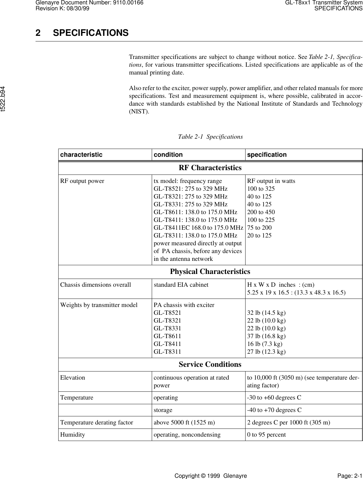 Glenayre Document Number: 9110.00166 GL-T8xx1 Transmitter SystemRevision K: 08/30/99 SPECIFICATIONSt522.b94Copyright © 1999  Glenayre Page: 2-12 SPECIFICATIONSTransmitter specifications are subject to change without notice. See Table 2-1, Specifica-tions, for various transmitter specifications. Listed specifications are applicable as of themanual printing date.Also refer to the exciter, power supply, power amplifier, and other related manuals for morespecifications. Test and measurement equipment is, where possible, calibrated in accor-dance with standards established by the National Institute of Standards and Technology(NIST).Table 2-1  Specificationscharacteristic condition specificationRF Characteristics RF output power tx model: frequency rangeGL-T8521: 275 to 329 MHzGL-T8321: 275 to 329 MHzGL-T8331: 275 to 329 MHzGL-T8611: 138.0 to 175.0 MHzGL-T8411: 138.0 to 175.0 MHzGL-T8411EC 168.0 to 175.0 MHzGL-T8311: 138.0 to 175.0 MHzpower measured directly at output of  PA chassis, before any devices in the antenna networkRF output in watts100 to 32540 to 12540 to 125200 to 450100 to 22575 to 20020 to 125Physical CharacteristicsChassis dimensions overall standard EIA cabinet H x W x D  inches  : (cm)5.25 x 19 x 16.5 : (13.3 x 48.3 x 16.5)Weights by transmitter model PA chassis with exciterGL-T8521GL-T8321GL-T8331GL-T8611GL-T8411GL-T831132 lb (14.5 kg)22 lb (10.0 kg)22 lb (10.0 kg)37 lb (16.8 kg)16 lb (7.3 kg)27 lb (12.3 kg)Service ConditionsElevation continuous operation at rated power to 10,000 ft (3050 m) (see temperature der-ating factor)Temperature operating -30 to +60 degrees Cstorage -40 to +70 degrees CTemperature derating factor above 5000 ft (1525 m) 2 degrees C per 1000 ft (305 m) Humidity operating, noncondensing 0 to 95 percent